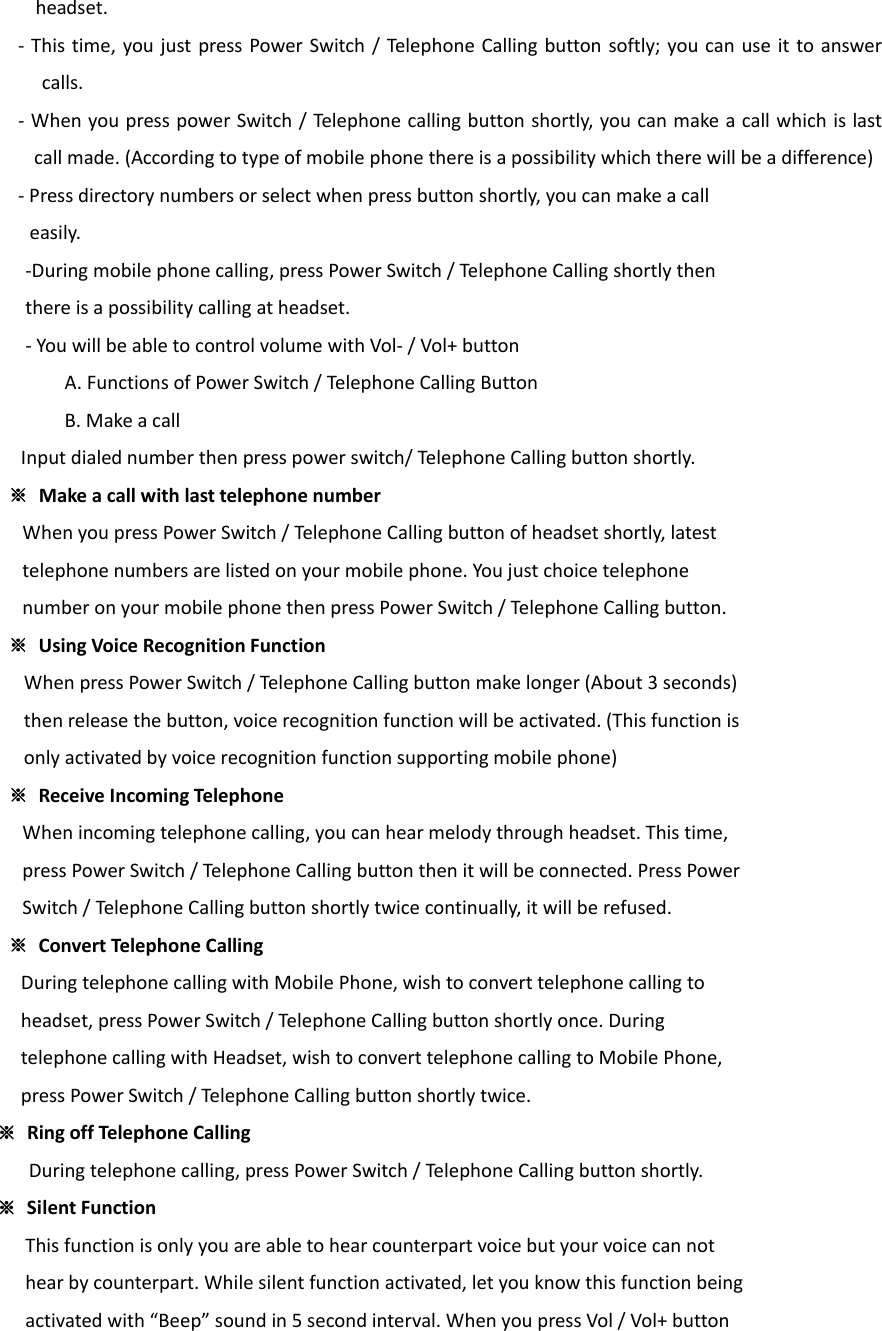 headset.‐ Thistime,youjustpressPowerSwitch/TelephoneCallingbuttonsoftly;youcanuseittoanswercalls.‐WhenyoupresspowerSwitch/Telephonecallingbuttonshortly,youcanmakeacallwhichislastcallmade.(Accordingtotypeofmobilephonethereisapossibilitywhichtherewillbeadifference)‐Pressdirectorynumbersorselectwhenpressbuttonshortly,youcanmakeacalleasily.‐Duringmobilephonecalling,pressPowerSwitch/TelephoneCallingshortlythenthereisapossibilitycallingatheadset.‐YouwillbeabletocontrolvolumewithVol‐/Vol+button A.FunctionsofPowerSwitch/TelephoneCallingButtonB.MakeacallInputdialednumberthenpresspowerswitch/TelephoneCallingbuttonshortly. ※MakeacallwithlasttelephonenumberWhenyoupressPowerSwitch/Telepho neCallingbuttonofheadsetshortly,latesttelephonenumbersarelistedonyourmobilephone.YoujustchoicetelephonenumberonyourmobilephonethenpressPowerSwitch/TelephoneCallingbutton.※  UsingVoiceRecognitionFunctionWhenpressPowerSwitch/TelephoneCallingbuttonmakelonger(About3seconds)thenreleasethebutton,voicerecognitionfunctionwillbeactivated.(Thisfunctionisonlyactivatedbyvoicerecognitionfunctionsupportingmobilephone)※  ReceiveIncomingTelephoneWhenincomingtelephonecalling,youcanhearmelodythroughheadset.Thistime,pressPowerSwitch/TelephoneCallingbuttonthenitwillbeconnected.PressPowerSwitch/Teleph oneCallingbuttonshortlytwicecontinually,itwillberefused.※  ConvertTelephoneCallingDuringtelephonecallingwithMobilePhone,wishtoconverttelephonecallingtoheadset,pressPowerSwitch/TelephoneCallingbuttonshortlyonce.DuringtelephonecallingwithHeadset,wishtoconverttelephonecallingtoMobilePhone,pressPowerSwitch/TelephoneCallingbuttonshortlytwice.※  RingoffTelephoneCallingDuringtelephonecalling,pressPowerSwitch/Tel ephoneCallingbuttonshortly.※  SilentFunctionThisfunctionisonlyyouareabletohearcounterpartvoicebutyourvoicecannothearbycounterpart.Whilesilentfunctionactivated,letyouknowthisfunctionbeingactivatedwith“Beep”soundin5secondinterval.WhenyoupressVol/Vol+button