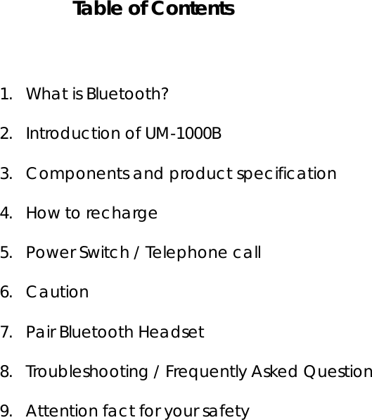     Table of Contents   1. What is Bluetooth? 2. Introduction of UM-1000B 3. Components and product specification 4. How to recharge 5. Power Switch / Telephone call 6. Caution 7. Pair Bluetooth Headset 8. Troubleshooting / Frequently Asked Question 9. Attention fact for your safety            