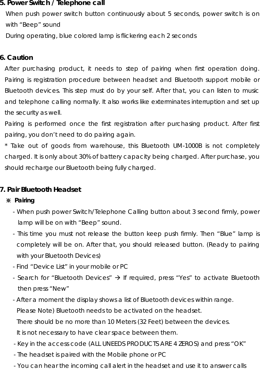 5. Power Switch / Telephone call When push power switch button continuously about 5 seconds, power switch is on with “Beep” sound During operating, blue colored lamp is flickering each 2 seconds   6. Caution After purchasing product, it needs to step of pairing when first operation doing. Pairing is registration procedure between headset and Bluetooth support mobile or Bluetooth devices. This step must do by your self. After that, you can listen to music and telephone calling normally. It also works like exterminates interruption and set up the security as well. Pairing is performed once the first registration after purchasing product. After first pairing, you don’t need to do pairing again.   * Take out of goods from warehouse, this Bluetooth UM-1000B is not completely charged. It is only about 30% of battery capacity being charged. After purchase, you should recharge our Bluetooth being fully charged.  7. Pair Bluetooth Headset ※ Pairing - When push power Switch/Telephone Calling button about 3 second firmly, power lamp will be on with “Beep” sound. - This time you must not release the button keep push firmly. Then “Blue” lamp is completely will be on. After that, you should released button. (Ready to pairing with your Bluetooth Devices) - Find “Device List” in your mobile or PC - Search for “Bluetooth Devices” Æ If required, press “Yes” to activate Bluetooth then press “New” - After a moment the display shows a list of Bluetooth devices within range. Please Note) Bluetooth needs to be activated on the headset.   There should be no more than 10 Meters (32 Feet) between the devices.   It is not necessary to have clear space between them. - Key in the access code (ALL UNEEDS PRODUCTS ARE 4 ZEROS) and press “OK” - The headset is paired with the Mobile phone or PC - You can hear the incoming call alert in the headset and use it to answer calls   