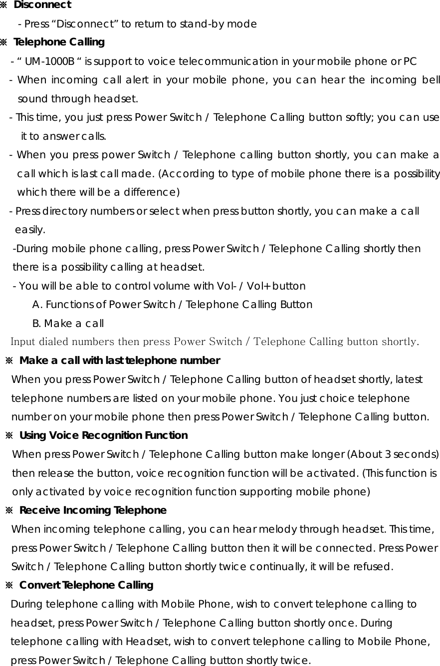 ※ Disconnect - Press “Disconnect” to return to stand-by mode ※  Telephone Calling - “ UM-1000B “ is support to voice telecommunication in your mobile phone or PC - When incoming call alert in your mobile phone, you can hear the incoming bell sound through headset. - This time, you just press Power Switch / Telephone Calling button softly; you can use it to answer calls. - When you press power Switch / Telephone calling button shortly, you can make a call which is last call made. (According to type of mobile phone there is a possibility which there will be a difference) - Press directory numbers or select when press button shortly, you can make a call   easily. -During mobile phone calling, press Power Switch / Telephone Calling shortly then   there is a possibility calling at headset. - You will be able to control volume with Vol- / Vol+ button  A. Functions of Power Switch / Telephone Calling Button B. Make a call Input dialed numbers then press Power Switch / Telephone Calling button shortly. ※ Make a call with last telephone number When you press Power Switch / Telephone Calling button of headset shortly, latest   telephone numbers are listed on your mobile phone. You just choice telephone   number on your mobile phone then press Power Switch / Telephone Calling button.   ※  Using Voice Recognition Function When press Power Switch / Telephone Calling button make longer (About 3 seconds)   then release the button, voice recognition function will be activated. (This function is   only activated by voice recognition function supporting mobile phone) ※  Receive Incoming Telephone When incoming telephone calling, you can hear melody through headset. This time,   press Power Switch / Telephone Calling button then it will be connected. Press Power   Switch / Telephone Calling button shortly twice continually, it will be refused. ※  Convert Telephone Calling During telephone calling with Mobile Phone, wish to convert telephone calling to   headset, press Power Switch / Telephone Calling button shortly once. During   telephone calling with Headset, wish to convert telephone calling to Mobile Phone,   press Power Switch / Telephone Calling button shortly twice. 