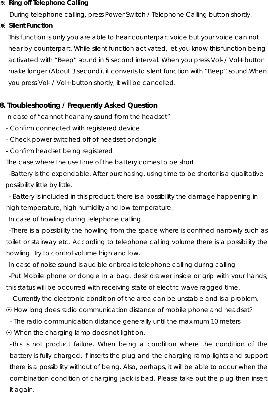 ※  Ring off Telephone Calling During telephone calling, press Power Switch / Telephone Calling button shortly. ※  Silent Function This function is only you are able to hear counterpart voice but your voice can not   hear by counterpart. While silent function activated, let you know this function being   activated with “Beep” sound in 5 second interval. When you press Vol- / Vol+ button   make longer (About 3 second), it converts to silent function with “Beep” sound.When   you press Vol- / Vol+ button shortly, it will be cancelled.  8. Troubleshooting / Frequently Asked Question   In case of “cannot hear any sound from the headset” - Confirm connected with registered device - Check power switched off of headset or dongle - Confirm headset being registered     The case where the use time of the battery comes to be short -Battery is the expendable. After purchasing, using time to be shorter is a qualitative possibility little by little. - Battery Is included in this product. there is a possibility the damage happening in high temperature, high humidity and low temperature. In case of howling during telephone calling -There is a possibility the howling from the space where is confined narrowly such as toilet or stairway etc. According to telephone calling volume there is a possibility the howling. Try to control volume high and low. In case of noise sound is audible or breaks telephone calling during calling -Put Mobile phone or dongle in a bag, desk drawer inside or grip with your hands, this status will be occurred with receiving state of electric wave ragged time. - Currently the electronic condition of the area can be unstable and is a problem. ⊙ How long does radio communication distance of mobile phone and headset? - The radio communication distance generally until the maximum 10 meters. ⊙ When the charging lamp does not light on, -This is not product failure. When being a condition where the condition of the battery is fully charged, if inserts the plug and the charging ramp lights and support there is a possibility without of being. Also, perhaps, it will be able to occur when the combination condition of charging jack is bad. Please take out the plug then insert it again.  