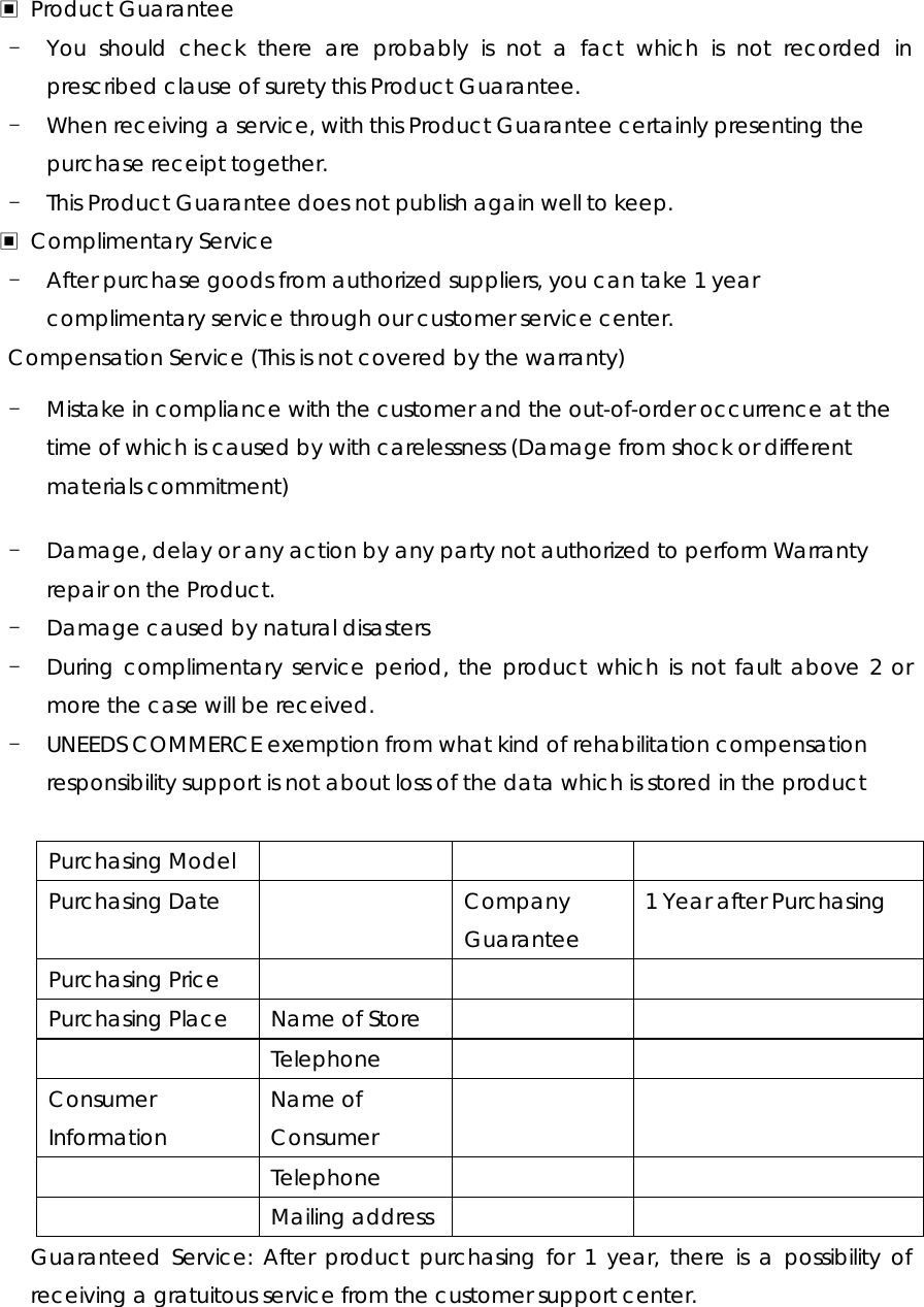 ▣ Product Guarantee - You should check there are probably is not a fact which is not recorded in prescribed clause of surety this Product Guarantee. - When receiving a service, with this Product Guarantee certainly presenting the purchase receipt together. - This Product Guarantee does not publish again well to keep. ▣ Complimentary Service - After purchase goods from authorized suppliers, you can take 1 year complimentary service through our customer service center. Compensation Service (This is not covered by the warranty) - Mistake in compliance with the customer and the out-of-order occurrence at the time of which is caused by with carelessness (Damage from shock or different materials commitment) - Damage, delay or any action by any party not authorized to perform Warranty repair on the Product. - Damage caused by natural disasters   - During complimentary service period, the product which is not fault above 2 or more the case will be received. - UNEEDS COMMERCE exemption from what kind of rehabilitation compensation responsibility support is not about loss of the data which is stored in the product  Purchasing Model       Purchasing Date    Company Guarantee 1 Year after Purchasing Purchasing Price       Purchasing Place  Name of Store      Telephone   Consumer Information Name of Consumer    Telephone    Mailing address   Guaranteed Service: After product purchasing for 1 year, there is a possibility of receiving a gratuitous service from the customer support center.   