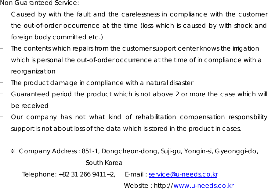 Non Guaranteed Service:   - Caused by with the fault and the carelessness in compliance with the customer the out-of-order occurrence at the time (loss which is caused by with shock and foreign body committed etc.) - The contents which repairs from the customer support center knows the irrigation which is personal the out-of-order occurrence at the time of in compliance with a reorganization - The product damage in compliance with a natural disaster - Guaranteed period the product which is not above 2 or more the case which will be received - Our company has not what kind of rehabilitation compensation responsibility support is not about loss of the data which is stored in the product in cases.  ※  Company Address : 851-1, Dongcheon-dong, Suji-gu, Yongin-si, Gyeonggi-do, South Korea Telephone: +82 31 266 9411~2,      E-mail : service@u-needs.co.kr              Website : http://www.u-needs.co.kr  