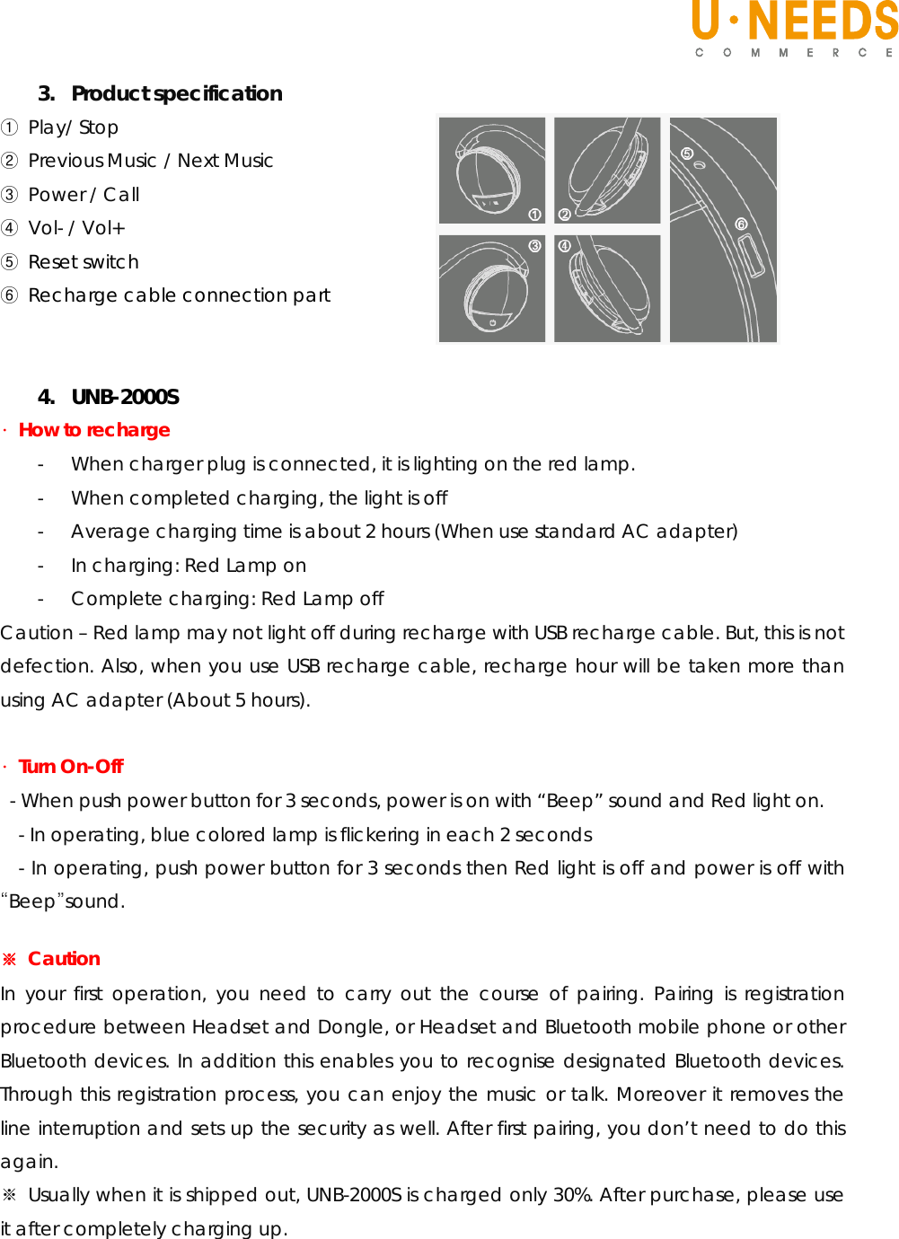   3. Product specification ① Play/ Stop ② Previous Music / Next Music ③ Power / Call ④ Vol- / Vol+ ⑤ Reset switch ⑥  Recharge cable connection part   4. UNB-2000S ∙ How to recharge - When charger plug is connected, it is lighting on the red lamp. - When completed charging, the light is off - Average charging time is about 2 hours (When use standard AC adapter) - In charging: Red Lamp on - Complete charging: Red Lamp off Caution – Red lamp may not light off during recharge with USB recharge cable. But, this is not defection. Also, when you use USB recharge cable, recharge hour will be taken more than using AC adapter (About 5 hours).  ∙ Turn On-Off  - When push power button for 3 seconds, power is on with “Beep” sound and Red light on. - In operating, blue colored lamp is flickering in each 2 seconds - In operating, push power button for 3 seconds then Red light is off and power is off with “Beep”sound.  ※ Caution In your first operation, you need to carry out the course of pairing. Pairing is registration procedure between Headset and Dongle, or Headset and Bluetooth mobile phone or other Bluetooth devices. In addition this enables you to recognise designated Bluetooth devices. Through this registration process, you can enjoy the music or talk. Moreover it removes the line interruption and sets up the security as well. After first pairing, you don’t need to do this again.  ※ Usually when it is shipped out, UNB-2000S is charged only 30%. After purchase, please use it after completely charging up.      