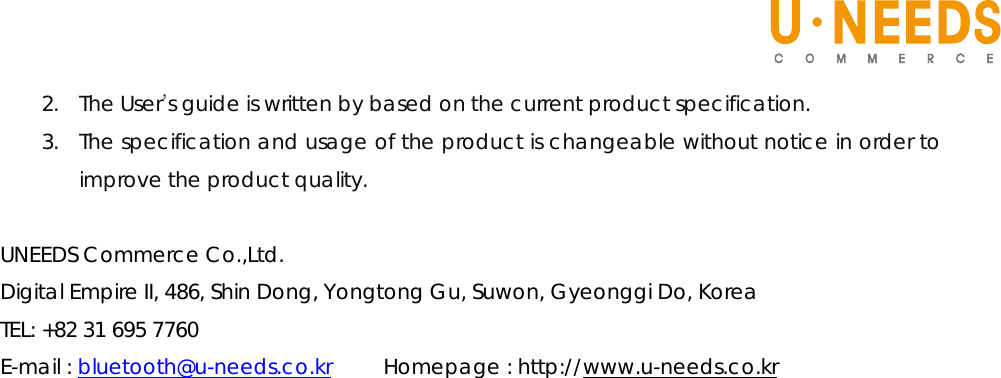   2. The User’s guide is written by based on the current product specification. 3. The specification and usage of the product is changeable without notice in order to improve the product quality.    UNEEDS Commerce Co.,Ltd. Digital Empire II, 486, Shin Dong, Yongtong Gu, Suwon, Gyeonggi Do, Korea TEL: +82 31 695 7760 E-mail : bluetooth@u-needs.co.kr     Homepage : http://www.u-needs.co.kr                               