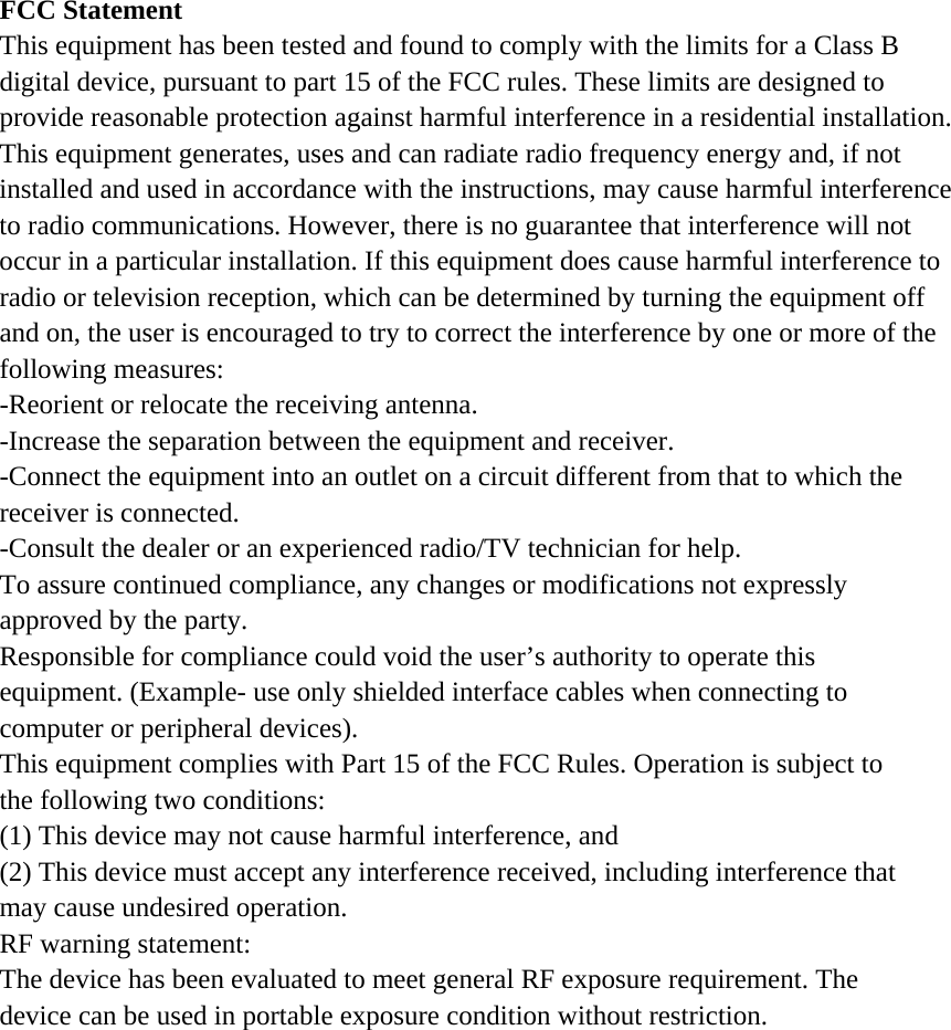 FCC Statement This equipment has been tested and found to comply with the limits for a Class B digital device, pursuant to part 15 of the FCC rules. These limits are designed to provide reasonable protection against harmful interference in a residential installation. This equipment generates, uses and can radiate radio frequency energy and, if not installed and used in accordance with the instructions, may cause harmful interference to radio communications. However, there is no guarantee that interference will not occur in a particular installation. If this equipment does cause harmful interference to radio or television reception, which can be determined by turning the equipment off and on, the user is encouraged to try to correct the interference by one or more of the following measures: -Reorient or relocate the receiving antenna. -Increase the separation between the equipment and receiver. -Connect the equipment into an outlet on a circuit different from that to which the receiver is connected. -Consult the dealer or an experienced radio/TV technician for help. To assure continued compliance, any changes or modifications not expressly approved by the party. Responsible for compliance could void the user’s authority to operate this equipment. (Example- use only shielded interface cables when connecting to computer or peripheral devices). This equipment complies with Part 15 of the FCC Rules. Operation is subject to the following two conditions: (1) This device may not cause harmful interference, and (2) This device must accept any interference received, including interference that may cause undesired operation. RF warning statement: The device has been evaluated to meet general RF exposure requirement. The device can be used in portable exposure condition without restriction.