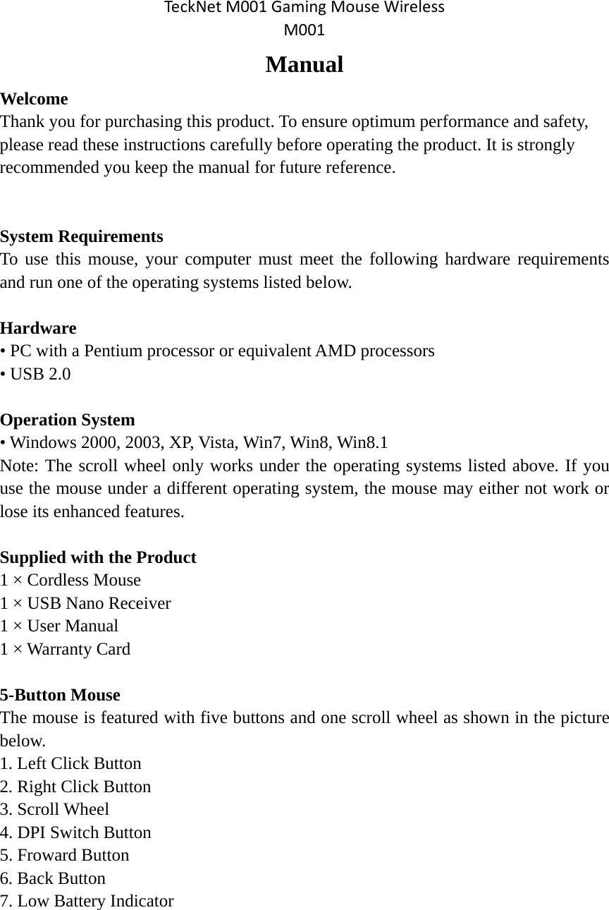 TeckNetM001GamingMouseWirelessM001 Manual Welcome  Thank you for purchasing this product. To ensure optimum performance and safety, please read these instructions carefully before operating the product. It is strongly recommended you keep the manual for future reference.  System Requirements To use this mouse, your computer must meet the following hardware requirements and run one of the operating systems listed below.  Hardware • PC with a Pentium processor or equivalent AMD processors • USB 2.0  Operation System • Windows 2000, 2003, XP, Vista, Win7, Win8, Win8.1 Note: The scroll wheel only works under the operating systems listed above. If you use the mouse under a different operating system, the mouse may either not work or lose its enhanced features.  Supplied with the Product 1 × Cordless Mouse 1 × USB Nano Receiver 1 × User Manual 1 × Warranty Card  5-Button Mouse The mouse is featured with five buttons and one scroll wheel as shown in the picture below. 1. Left Click Button 2. Right Click Button 3. Scroll Wheel 4. DPI Switch Button 5. Froward Button 6. Back Button 7. Low Battery Indicator 
