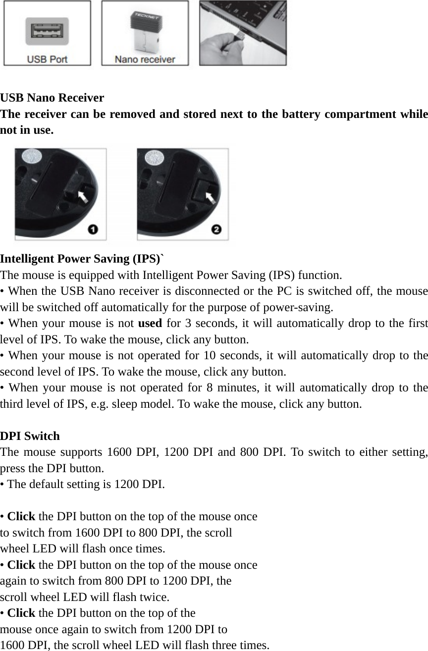    USB Nano Receiver The receiver can be removed and stored next to the battery compartment while not in use.  Intelligent Power Saving (IPS)` The mouse is equipped with Intelligent Power Saving (IPS) function. • When the USB Nano receiver is disconnected or the PC is switched off, the mouse will be switched off automatically for the purpose of power-saving. • When your mouse is not used for 3 seconds, it will automatically drop to the first level of IPS. To wake the mouse, click any button. • When your mouse is not operated for 10 seconds, it will automatically drop to the second level of IPS. To wake the mouse, click any button. • When your mouse is not operated for 8 minutes, it will automatically drop to the third level of IPS, e.g. sleep model. To wake the mouse, click any button.  DPI Switch The mouse supports 1600 DPI, 1200 DPI and 800 DPI. To switch to either setting, press the DPI button. • The default setting is 1200 DPI.  • Click the DPI button on the top of the mouse once   to switch from 1600 DPI to 800 DPI, the scroll   wheel LED will flash once times.   • Click the DPI button on the top of the mouse once   again to switch from 800 DPI to 1200 DPI, the   scroll wheel LED will flash twice.   • Click the DPI button on the top of the   mouse once again to switch from 1200 DPI to   1600 DPI, the scroll wheel LED will flash three times.   