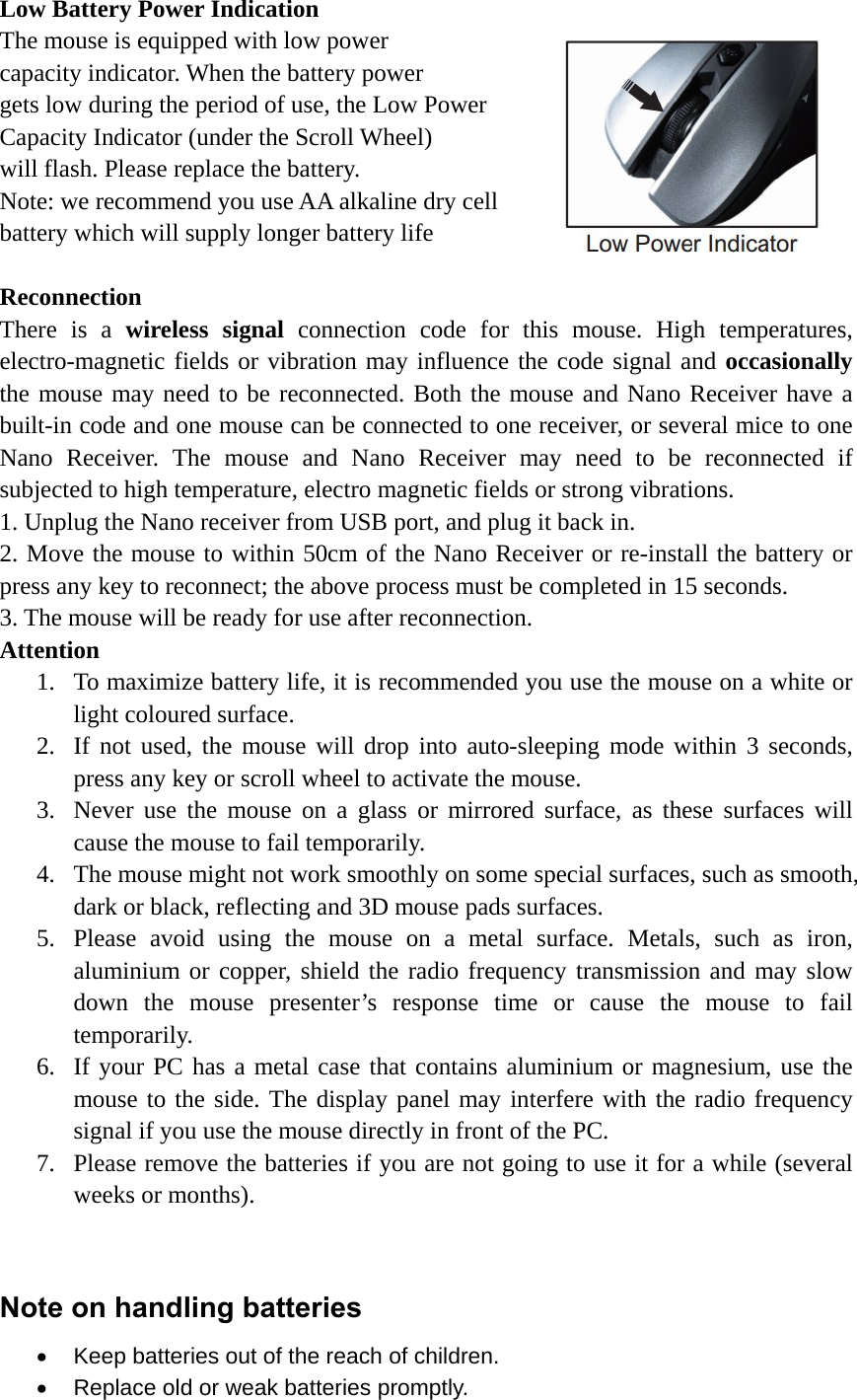 Low Battery Power Indication The mouse is equipped with low power   capacity indicator. When the battery power gets low during the period of use, the Low Power   Capacity Indicator (under the Scroll Wheel)   will flash. Please replace the battery. Note: we recommend you use AA alkaline dry cell   battery which will supply longer battery life  Reconnection There is a wireless signal connection code for this mouse. High temperatures, electro-magnetic fields or vibration may influence the code signal and occasionally the mouse may need to be reconnected. Both the mouse and Nano Receiver have a built-in code and one mouse can be connected to one receiver, or several mice to one Nano Receiver. The mouse and Nano Receiver may need to be reconnected if subjected to high temperature, electro magnetic fields or strong vibrations. 1. Unplug the Nano receiver from USB port, and plug it back in. 2. Move the mouse to within 50cm of the Nano Receiver or re-install the battery or press any key to reconnect; the above process must be completed in 15 seconds. 3. The mouse will be ready for use after reconnection. Attention 1. To maximize battery life, it is recommended you use the mouse on a white or light coloured surface. 2. If not used, the mouse will drop into auto-sleeping mode within 3 seconds, press any key or scroll wheel to activate the mouse. 3. Never use the mouse on a glass or mirrored surface, as these surfaces will cause the mouse to fail temporarily. 4. The mouse might not work smoothly on some special surfaces, such as smooth, dark or black, reflecting and 3D mouse pads surfaces.     5. Please avoid using the mouse on a metal surface. Metals, such as iron, aluminium or copper, shield the radio frequency transmission and may slow down the mouse presenter’s response time or cause the mouse to fail temporarily. 6. If your PC has a metal case that contains aluminium or magnesium, use the mouse to the side. The display panel may interfere with the radio frequency signal if you use the mouse directly in front of the PC. 7. Please remove the batteries if you are not going to use it for a while (several weeks or months).   Note on handling batteries   Keep batteries out of the reach of children.   Replace old or weak batteries promptly. 