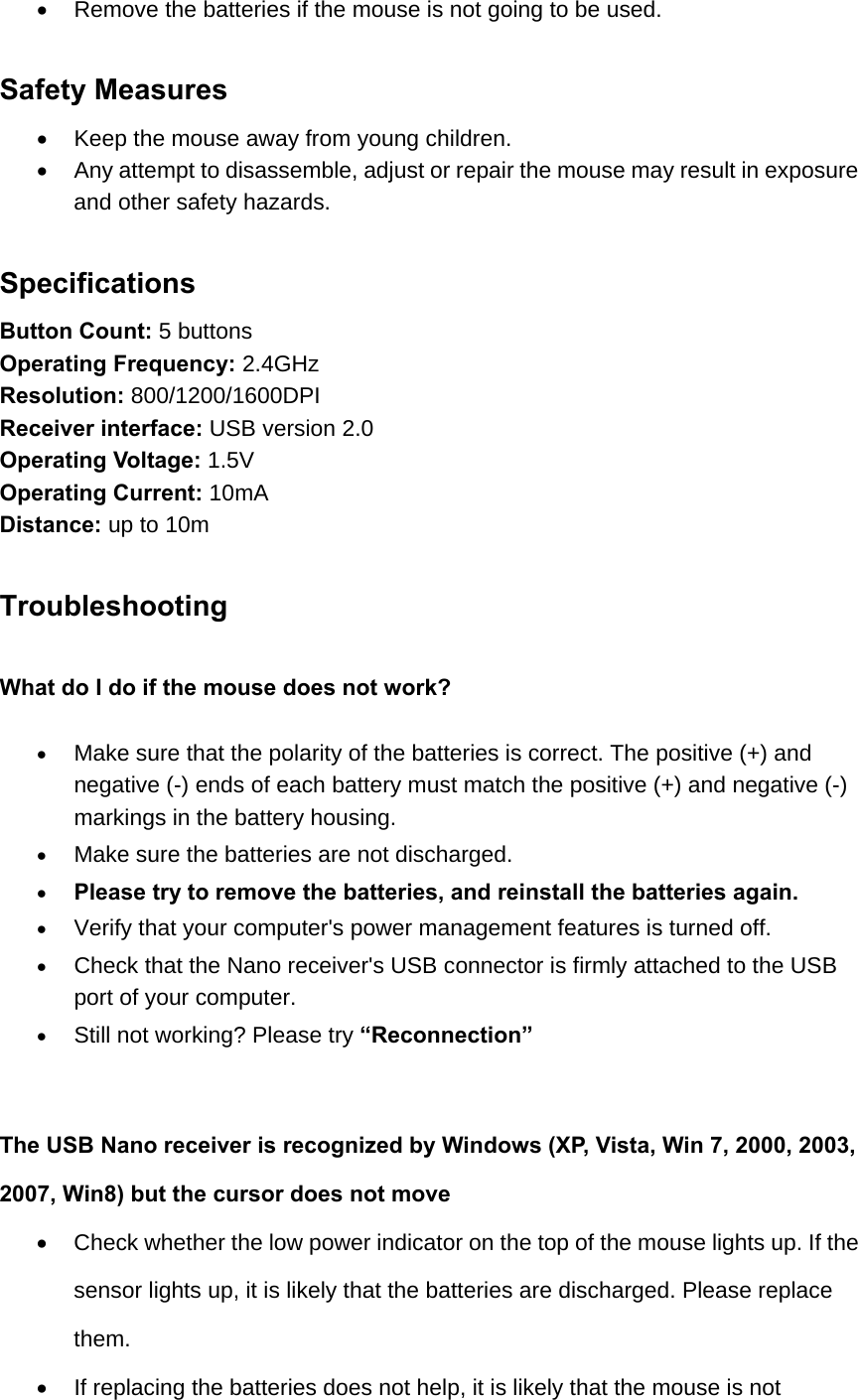   Remove the batteries if the mouse is not going to be used.    Safety Measures   Keep the mouse away from young children.   Any attempt to disassemble, adjust or repair the mouse may result in exposure and other safety hazards.  Specifications Button Count: 5 buttons Operating Frequency: 2.4GHz Resolution: 800/1200/1600DPI Receiver interface: USB version 2.0 Operating Voltage: 1.5V Operating Current: 10mA Distance: up to 10m    Troubleshooting What do I do if the mouse does not work?  Make sure that the polarity of the batteries is correct. The positive (+) and negative (-) ends of each battery must match the positive (+) and negative (-) markings in the battery housing.  Make sure the batteries are not discharged.  Please try to remove the batteries, and reinstall the batteries again.  Verify that your computer&apos;s power management features is turned off.  Check that the Nano receiver&apos;s USB connector is firmly attached to the USB port of your computer.  Still not working? Please try “Reconnection”   The USB Nano receiver is recognized by Windows (XP, Vista, Win 7, 2000, 2003, 2007, Win8) but the cursor does not move   Check whether the low power indicator on the top of the mouse lights up. If the sensor lights up, it is likely that the batteries are discharged. Please replace them.    If replacing the batteries does not help, it is likely that the mouse is not 