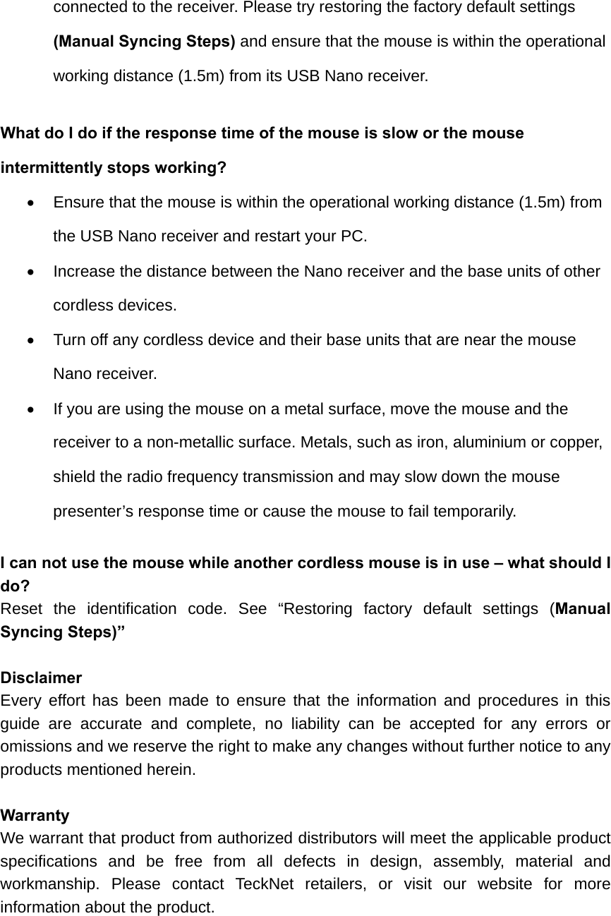 connected to the receiver. Please try restoring the factory default settings (Manual Syncing Steps) and ensure that the mouse is within the operational working distance (1.5m) from its USB Nano receiver.   What do I do if the response time of the mouse is slow or the mouse intermittently stops working?   Ensure that the mouse is within the operational working distance (1.5m) from the USB Nano receiver and restart your PC.   Increase the distance between the Nano receiver and the base units of other cordless devices.   Turn off any cordless device and their base units that are near the mouse Nano receiver.   If you are using the mouse on a metal surface, move the mouse and the receiver to a non-metallic surface. Metals, such as iron, aluminium or copper, shield the radio frequency transmission and may slow down the mouse presenter’s response time or cause the mouse to fail temporarily.  I can not use the mouse while another cordless mouse is in use – what should I do? Reset the identification code. See “Restoring factory default settings (Manual Syncing Steps)”  Disclaimer Every effort has been made to ensure that the information and procedures in this guide are accurate and complete, no liability can be accepted for any errors or omissions and we reserve the right to make any changes without further notice to any products mentioned herein.  Warranty We warrant that product from authorized distributors will meet the applicable product specifications and be free from all defects in design, assembly, material and workmanship. Please contact TeckNet retailers, or visit our website for more information about the product.  