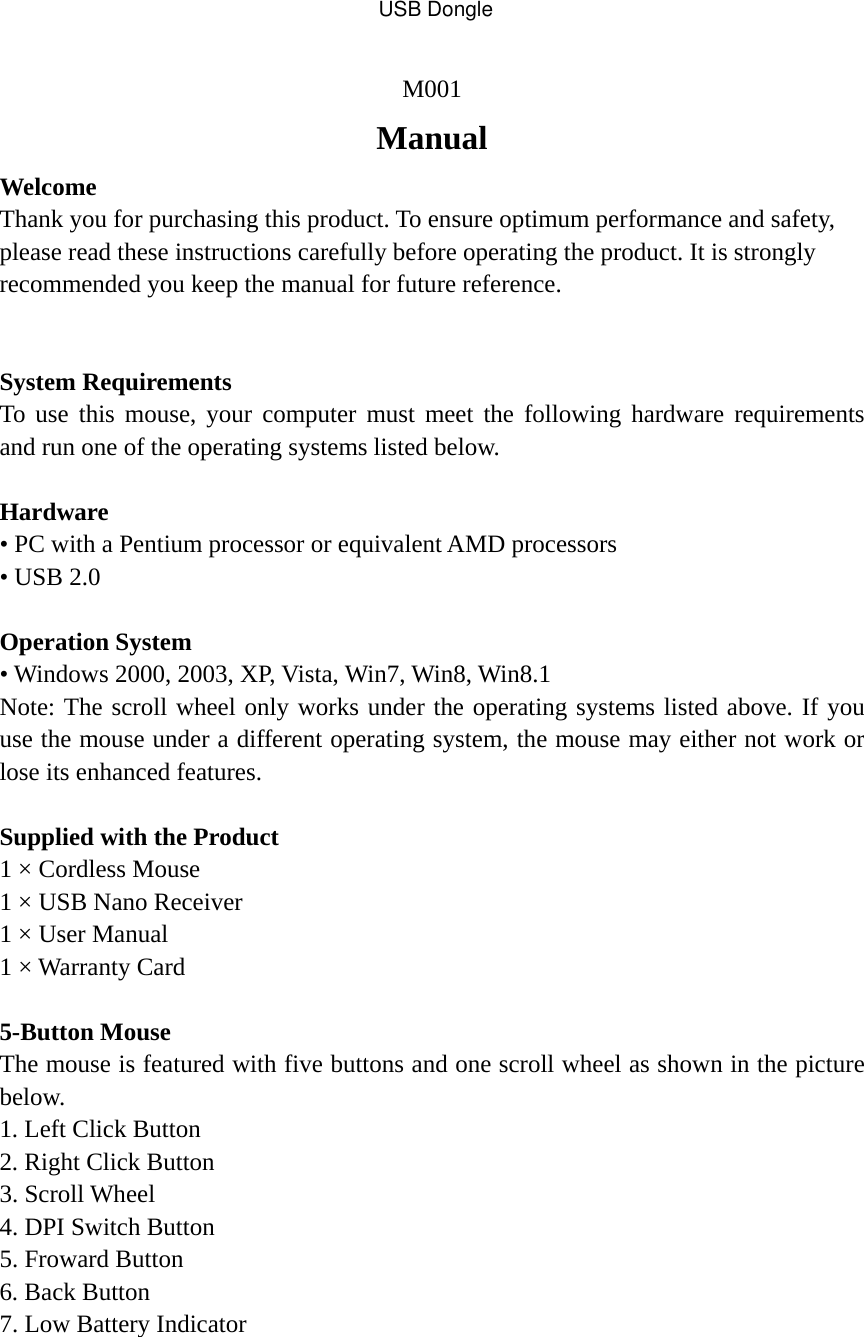 M001 Manual Welcome  Thank you for purchasing this product. To ensure optimum performance and safety, please read these instructions carefully before operating the product. It is strongly recommended you keep the manual for future reference.  System Requirements To use this mouse, your computer must meet the following hardware requirements and run one of the operating systems listed below.  Hardware • PC with a Pentium processor or equivalent AMD processors • USB 2.0  Operation System • Windows 2000, 2003, XP, Vista, Win7, Win8, Win8.1 Note: The scroll wheel only works under the operating systems listed above. If you use the mouse under a different operating system, the mouse may either not work or lose its enhanced features.  Supplied with the Product 1 × Cordless Mouse 1 × USB Nano Receiver 1 × User Manual 1 × Warranty Card  5-Button Mouse The mouse is featured with five buttons and one scroll wheel as shown in the picture below. 1. Left Click Button 2. Right Click Button 3. Scroll Wheel 4. DPI Switch Button 5. Froward Button 6. Back Button 7. Low Battery Indicator USB Dongle