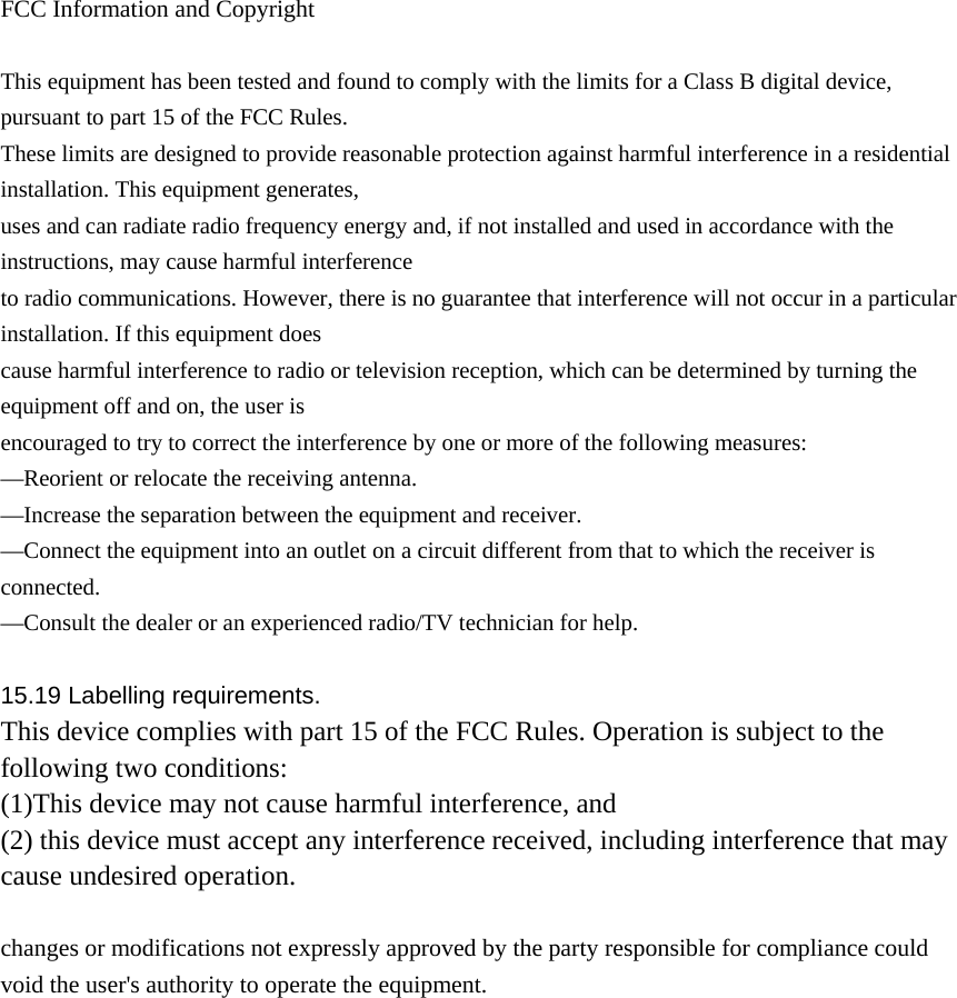  FCC Information and Copyright  This equipment has been tested and found to comply with the limits for a Class B digital device, pursuant to part 15 of the FCC Rules. These limits are designed to provide reasonable protection against harmful interference in a residential installation. This equipment generates, uses and can radiate radio frequency energy and, if not installed and used in accordance with the instructions, may cause harmful interference to radio communications. However, there is no guarantee that interference will not occur in a particular installation. If this equipment does cause harmful interference to radio or television reception, which can be determined by turning the equipment off and on, the user is encouraged to try to correct the interference by one or more of the following measures: —Reorient or relocate the receiving antenna. —Increase the separation between the equipment and receiver. —Connect the equipment into an outlet on a circuit different from that to which the receiver is connected. —Consult the dealer or an experienced radio/TV technician for help.  15.19 Labelling requirements. This device complies with part 15 of the FCC Rules. Operation is subject to the following two conditions: (1)This device may not cause harmful interference, and   (2) this device must accept any interference received, including interference that may cause undesired operation.  changes or modifications not expressly approved by the party responsible for compliance could void the user&apos;s authority to operate the equipment.              