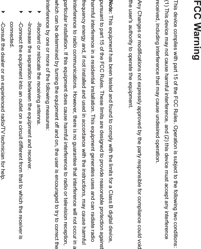 FCC Warning  This device complies with part 15 of the FCC Rules. Operation is subject to the following two conditions: (1) This device may not cause harmful interference, and (2) this device must accept any interference received, including interference that may cause undesired operation.    Any Changes or modifications not expressly approved by the party responsible for compliance could void the user&apos;s authority to operate the equipment.    Note: This equipment has been tested and found to comply with the limits for a Class B digital device, pursuant to part 15 of the FCC Rules. These limits are designed to provide reasonable protection against harmful interference in a residential installation. This equipment generates uses and can radiate radio frequency energy and, if not installed and used in accordance with the instructions, may cause harmful interference to radio communications. However, there is no guarantee that interference will not occur in a particular installation. If this equipment does cause harmful interference to radio or television reception, which can be determined by turning the equipment off and on, the user is encouraged to try to correct the interference by one or more of the following measures:   `  -Reorient or relocate the receiving antenna.   `  -Increase the separation between the equipment and receiver.   `  -Connect the equipment into an outlet on a circuit different from that to which the receiver is connected.  `  -Consult the dealer or an experienced radio/TV technician for help.     