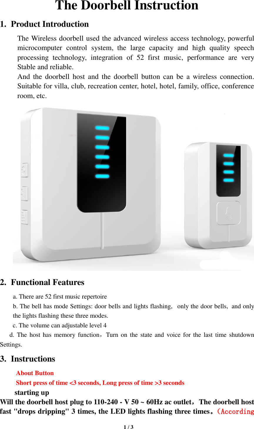   1 / 3  The Doorbell Instruction 1. Product Introduction The Wireless doorbell used the advanced wireless access technology, powerful microcomputer  control  system, the  large  capacity  and  high  quality  speech processing  technology,  integration  of  52  first  music,  performance  are  very Stable and reliable. And  the  doorbell  host  and  the  doorbell  button  can  be  a  wireless  connection. Suitable for villa, club, recreation center, hotel, hotel, family, office, conference room, etc.  2. Functional Features a. There are 52 first music repertoire b. The bell has mode Settings: door bells and lights flashing, only the door bells, and only the lights flashing these three modes. c. The volume can adjustable level 4 d. The host has  memory  function，Turn on  the  state and  voice  for  the  last  time shutdown Settings.   3. Instructions About Button   Short press of time &lt;3 seconds, Long press of time &gt;3 seconds    starting up Will the doorbell host plug to 110-240 - V 50 ~ 60Hz ac outlet，The doorbell host fast &quot;drops dripping&quot; 3 times, the LED lights flashing three times。（According 