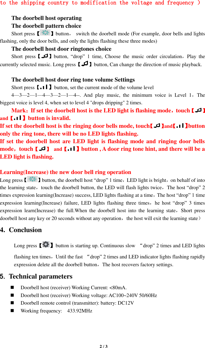   2 / 3  to the shipping country to modification the voltage and frequency ）  The doorbell host operating The doorbell pattern choice Short press【 】button， switch the doorbell mode (For example, door bells and lights flashing, only the door bells, and only the lights flashing these three modes) The doorbell host door ringtones choice Short  press【 】button,  “drop”  1  time,  Choose  the  music  order  circulation，Play  the currently selected music. Long press【 】button, Can change the direction of music playback.    The doorbell host door ring tone volume Settings Short press【】button, set the current mode of the volume level 4—3—2—1—4—3—2—1—4--.  And  play  music,  the  minimum  voice  is  Level  1，The biggest voice is level 4, when set to level 4 &quot;drops dripping&quot; 2 times. Mark：If set the doorbell host is the LED light is flashing mode，touch【 】and【】button is invalid. If set the doorbell host is the ringing door bells mode, touch【 】and【】button only the ring tone, there will be no LED lights flashing. If set the doorbell host are LED light is  flashing mode and ringing  door bells mode，touch【 】  and【】button , A door ring tone hint, and there will be a LED light is flashing.  Learning(Increase) the new door bell ring operation   Long press【 】button, the doorbell host “drop” 1 time，LED light is bright，on behalf of into the learning state，touch the doorbell button, the LED will flash lights twice，The host “drop” 2 times expression learning(Increase) success, LED lights flashing at a time，The host “drop” 1 time expression  learning(Increase)  failure,  LED  lights  flashing  three  times，he  host  “drop”  3 times expression  learn(Increase)  the  full.When  the  doorbell  host  into  the  learning  state，Short  press doorbell host any key or 20 seconds without any operation，the host will exit the learning state） 4. Conclusion Long press【】button is starting up. Continuous slow  “drop” 2 times and LED lights flashing ten times，Until the fast  “drop” 2 times and LED indicator lights flashing rapidly expression delete all the doorbell button，The host recovers factory settings.   5. Technical parameters  Doorbell host (receiver) Working Current: &lt;80mA.  Doorbell host (receiver) Working voltage: AC100~240V 50/60Hz  Doorbell remote control (transmitter): battery: DC12V  Working frequency:    433.92MHz    