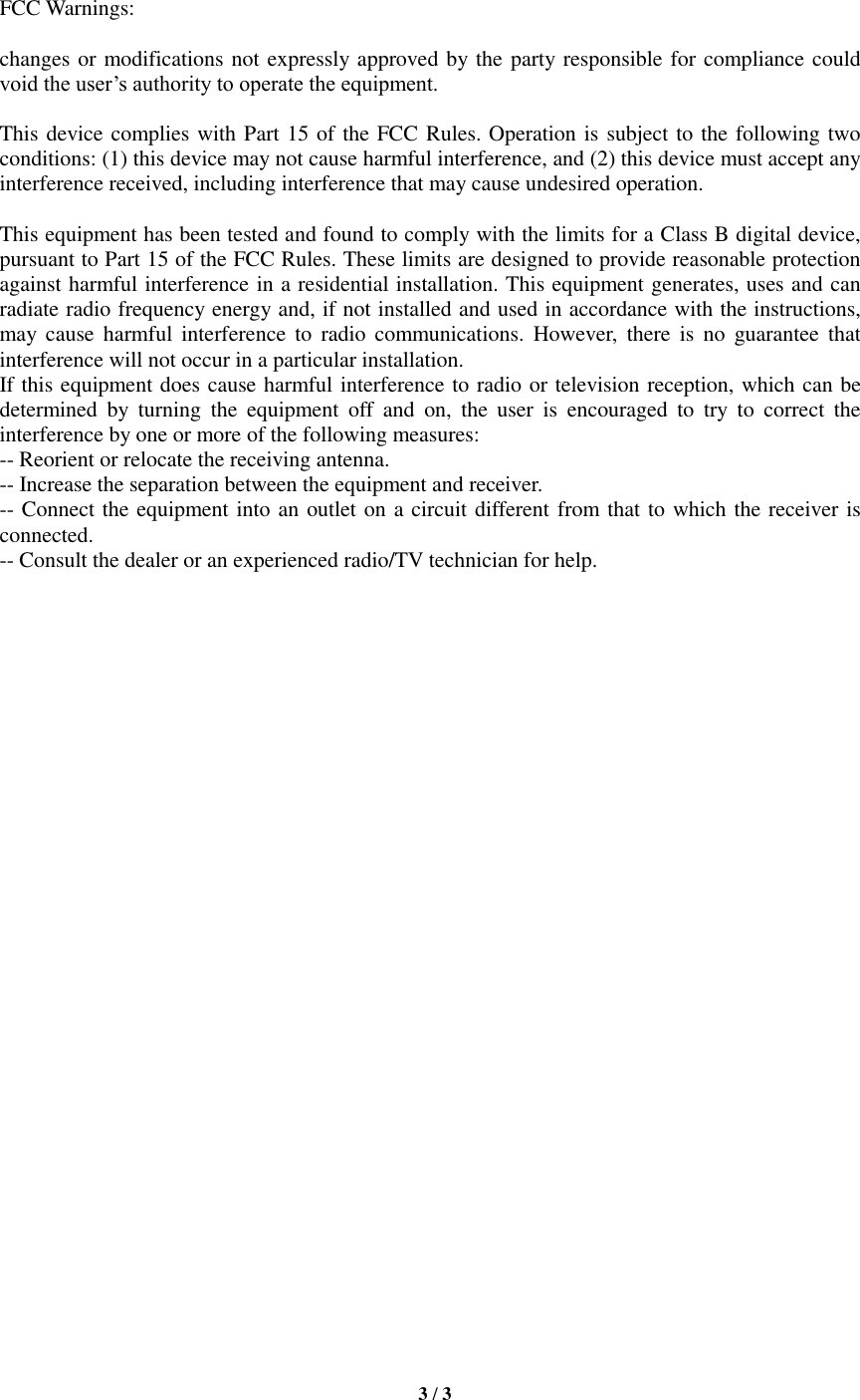   3 / 3    FCC Warnings:  changes or modifications not expressly approved by the party responsible for compliance could void the user’s authority to operate the equipment.    This device complies with Part 15 of the FCC Rules. Operation is subject to the following two conditions: (1) this device may not cause harmful interference, and (2) this device must accept any interference received, including interference that may cause undesired operation.    This equipment has been tested and found to comply with the limits for a Class B digital device, pursuant to Part 15 of the FCC Rules. These limits are designed to provide reasonable protection against harmful interference in a residential installation. This equipment generates, uses and can radiate radio frequency energy and, if not installed and used in accordance with the instructions, may  cause  harmful  interference  to  radio communications.  However,  there is  no  guarantee  that interference will not occur in a particular installation. If this equipment does cause harmful interference to radio or television reception, which can be determined  by  turning  the  equipment  off  and  on,  the  user  is  encouraged  to  try  to  correct  the interference by one or more of the following measures: -- Reorient or relocate the receiving antenna. -- Increase the separation between the equipment and receiver. -- Connect the equipment into an outlet on a circuit different from that to which the receiver is connected. -- Consult the dealer or an experienced radio/TV technician for help.    