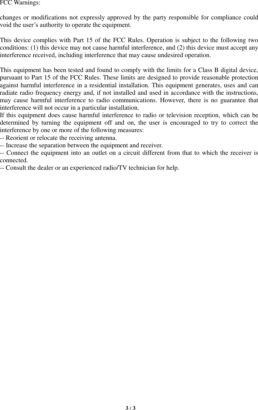   3 / 3     FCC Warnings:  changes or modifications not expressly approved by the party responsible for compliance could void the user’s authority to operate the equipment.    This device complies with Part 15 of the FCC Rules. Operation is subject to the following two conditions: (1) this device may not cause harmful interference, and (2) this device must accept any interference received, including interference that may cause undesired operation.    This equipment has been tested and found to comply with the limits for a Class B digital device, pursuant to Part 15 of the FCC Rules. These limits are designed to provide reasonable protection against harmful interference in a residential installation. This equipment generates, uses and can radiate radio frequency energy and, if not installed and used in accordance with the instructions, may  cause  harmful  interference  to  radio communications.  However,  there is  no  guarantee  that interference will not occur in a particular installation. If this equipment does cause harmful interference to radio or television reception, which can be determined  by  turning  the  equipment  off  and  on,  the  user  is  encouraged  to  try  to  correct  the interference by one or more of the following measures: -- Reorient or relocate the receiving antenna. -- Increase the separation between the equipment and receiver. -- Connect the equipment into an outlet on a circuit different from that to which the receiver is connected. -- Consult the dealer or an experienced radio/TV technician for help.    