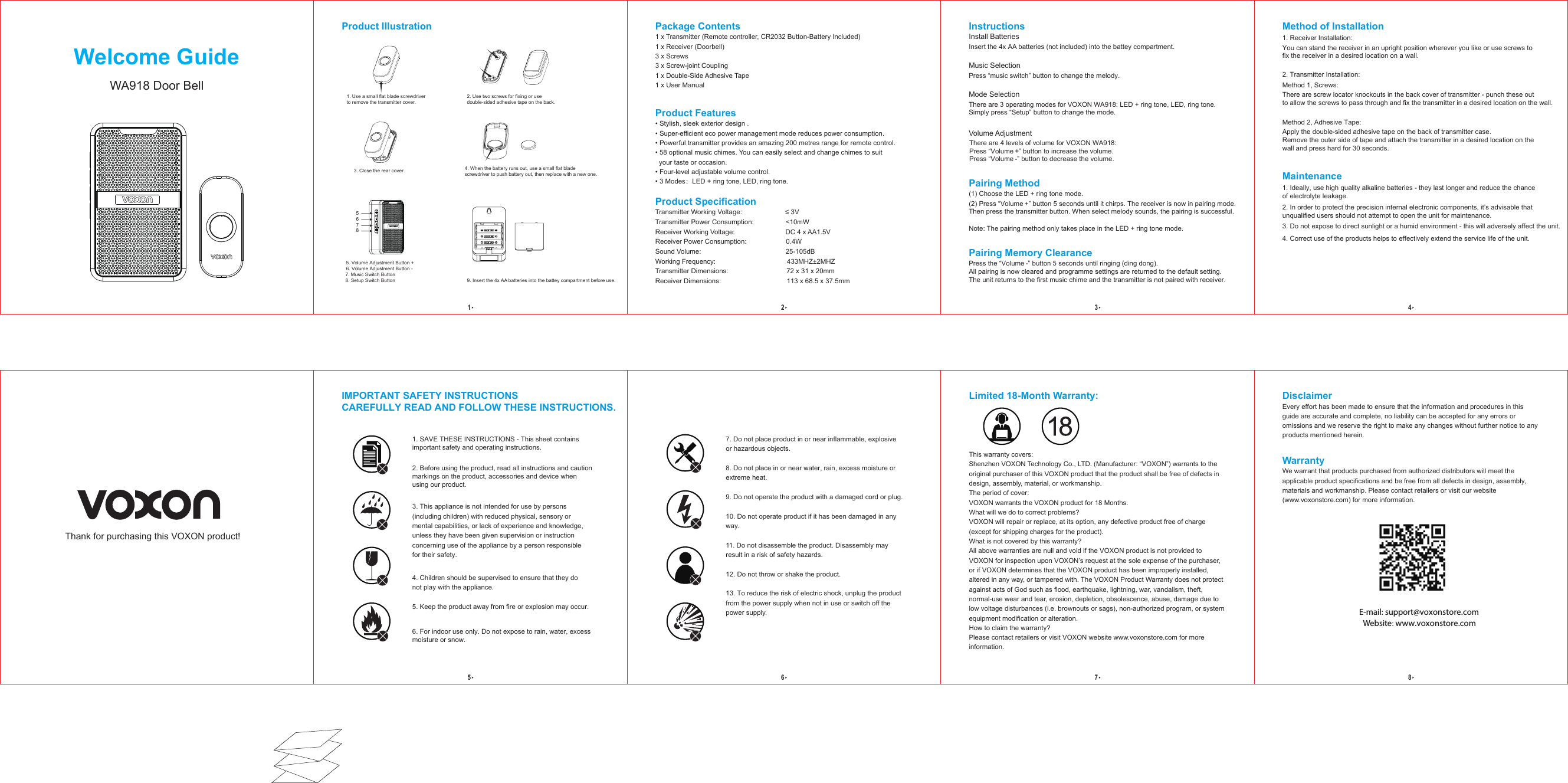 Welcome GuideWA918 Door BellInstructionsInstall BatteriesInsert the 4x AA batteries (not included) into the battey compartment.Music SelectionPress “music switch” button to change the melody.Mode SelectionThere are 3 operating modes for VOXON WA918: LED + ring tone, LED, ring tone. Simply press “Setup” button to change the mode.  Volume Adjustment There are 4 levels of volume for VOXON WA918: Press “Volume +” button to increase the volume. Press “Volume -” button to decrease the volume.  Method of Installation1. Receiver Installation:You can stand the receiver in an upright position wherever you like or use screws tofix the receiver in a desired location on a wall. 2. Transmitter Installation:Method 2, Adhesive Tape:   Apply the double-sided adhesive tape on the back of transmitter case. Remove the outer side of tape and attach the transmitter in a desired location on the wall and press hard for 30 seconds.   Method 1, Screws:There are screw locator knockouts in the back cover of transmitter - punch these out to allow the screws to pass through and fix the transmitter in a desired location on the wall.  Maintenance1. Ideally, use high quality alkaline batteries - they last longer and reduce the chance of electrolyte leakage.2. In order to protect the precision internal electronic components, it’s advisable that unqualified users should not attempt to open the unit for maintenance.  3. Do not expose to direct sunlight or a humid environment - this will adversely affect the unit. 4. Correct use of the products helps to effectively extend the service life of the unit.Pairing Method(1) Choose the LED + ring tone mode.(2) Press “Volume +” button 5 seconds until it chirps. The receiver is now in pairing mode. Then press the transmitter button. When select melody sounds, the pairing is successful.Note: The pairing method only takes place in the LED + ring tone mode.Pairing Memory ClearancePress the “Volume -” button 5 seconds until ringing (ding dong). All pairing is now cleared and programme settings are returned to the default setting. The unit returns to the first music chime and the transmitter is not paired with receiver.   Package Contents1 x Transmitter (Remote controller, CR2032 Button-Battery Included)1 x Receiver (Doorbell)3 x Screws3 x Screw-joint Coupling1 x Double-Side Adhesive Tape1 x User ManualProduct Features• Stylish, sleek exterior design .• Super-efficient eco power management mode reduces power consumption.• Powerful transmitter provides an amazing 200 metres range for remote control.• 58 optional music chimes. You can easily select and change chimes to suit your taste or occasion.• Four-level adjustable volume control.• 3 Modes：LED + ring tone, LED, ring tone.Product SpecificationTransmitter Working Voltage: ≤ 3VTransmitter Power Consumption: &lt;10mW Receiver Working Voltage: DC 4 x AA1.5VReceiver Power Consumption: 0.4W Sound Volume: 25-105dBWorking Frequency: 433MHZ±2MHZTransmitter Dimensions: 72 x 31 x 20mmReceiver Dimensions: 113 x 68.5 x 37.5mm1234Thank for purchasing this VOXON product! WarrantyWe warrant that products purchased from authorized distributors will meet the applicable product specifications and be free from all defects in design, assembly, materials and workmanship. Please contact retailers or visit our website(www.voxonstore.com) for more information.IMPORTANT SAFETY INSTRUCTIONS CAREFULLY READ AND FOLLOW THESE INSTRUCTIONS.1. SAVE THESE INSTRUCTIONS - This sheet contains important safety and operating instructions.  2. Before using the product, read all instructions and caution markings on the product, accessories and device whenusing our product.3. This appliance is not intended for use by persons (including children) with reduced physical, sensory or mental capabilities, or lack of experience and knowledge, unless they have been given supervision or instruction concerning use of the appliance by a person responsible for their safety. 4. Children should be supervised to ensure that they do not play with the appliance. 5. Keep the product away from fire or explosion may occur.6. For indoor use only. Do not expose to rain, water, excess moisture or snow.DisclaimerEvery effort has been made to ensure that the information and procedures in this guide are accurate and complete, no liability can be accepted for any errors or omissions and we reserve the right to make any changes without further notice to any products mentioned herein.Limited 18-Month Warranty:This warranty covers:Shenzhen VOXON Technology Co., LTD. (Manufacturer: “VOXON”) warrants to the original purchaser of this VOXON product that the product shall be free of defects in design, assembly, material, or workmanship. The period of cover:VOXON warrants the VOXON product for 18 Months.What will we do to correct problems? VOXON will repair or replace, at its option, any defective product free of charge (except for shipping charges for the product). What is not covered by this warranty?All above warranties are null and void if the VOXON product is not provided to VOXON for inspection upon VOXON’s request at the sole expense of the purchaser, or if VOXON determines that the VOXON product has been improperly installed, altered in any way, or tampered with. The VOXON Product Warranty does not protect against acts of God such as flood, earthquake, lightning, war, vandalism, theft, normal-use wear and tear, erosion, depletion, obsolescence, abuse, damage due to low voltage disturbances (i.e. brownouts or sags), non-authorized program, or system equipment modification or alteration.How to claim the warranty?Please contact retailers or visit VOXON website www.voxonstore.com for more information.E-mail: support@voxonstore.comWebsite: www.voxonstore.com56787. Do not place product in or near inflammable, explosive or hazardous objects.8. Do not place in or near water, rain, excess moisture or extreme heat. 9. Do not operate the product with a damaged cord or plug.10. Do not operate product if it has been damaged in any way. 11. Do not disassemble the product. Disassembly may result in a risk of safety hazards. 12. Do not throw or shake the product.13. To reduce the risk of electric shock, unplug the product from the power supply when not in use or switch off the power supply.Product Illustration1. Use a small flat blade screwdriverto remove the transmitter cover. 3. Close the rear cover.2. Use two screws for fixing or use double-sided adhesive tape on the back. 4. When the battery runs out, use a small flat blade screwdriver to push battery out, then replace with a new one.65785. Volume Adjustment Button +  6. Volume Adjustment Button -7. Music Switch Button8. Setup Switch Button 9. Insert the 4x AA  batteries into the battey compartment before use. 