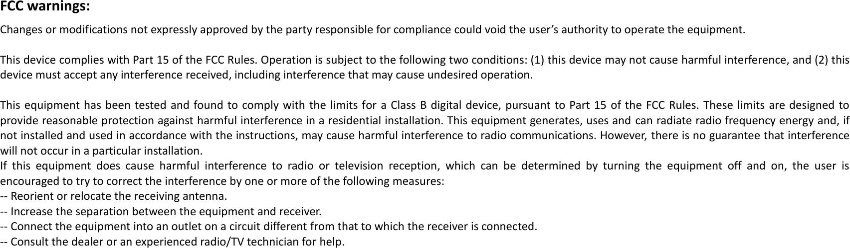  FCC warnings: Changes or modifications not expressly approved by the party responsible for compliance could void the user’s authority to operate the equipment.   This device complies with Part 15 of the FCC Rules. Operation is subject to the following two conditions: (1) this device may not cause harmful interference, and (2) this device must accept any interference received, including interference that may cause undesired operation.   This equipment has been tested and found to comply with the limits for a Class B digital device, pursuant to Part 15 of the FCC Rules. These limits are designed to provide reasonable protection against harmful interference in a residential installation. This equipment generates, uses and can radiate radio frequency energy and, if not installed and used in accordance with the instructions, may cause harmful interference to radio communications. However, there is no guarantee that interference will not occur in a particular installation. If  this  equipment  does  cause  harmful  interference  to  radio  or  television  reception,  which  can  be  determined  by  turning  the  equipment  off  and  on,  the  user  is encouraged to try to correct the interference by one or more of the following measures: -- Reorient or relocate the receiving antenna. -- Increase the separation between the equipment and receiver. -- Connect the equipment into an outlet on a circuit different from that to which the receiver is connected. -- Consult the dealer or an experienced radio/TV technician for help.   