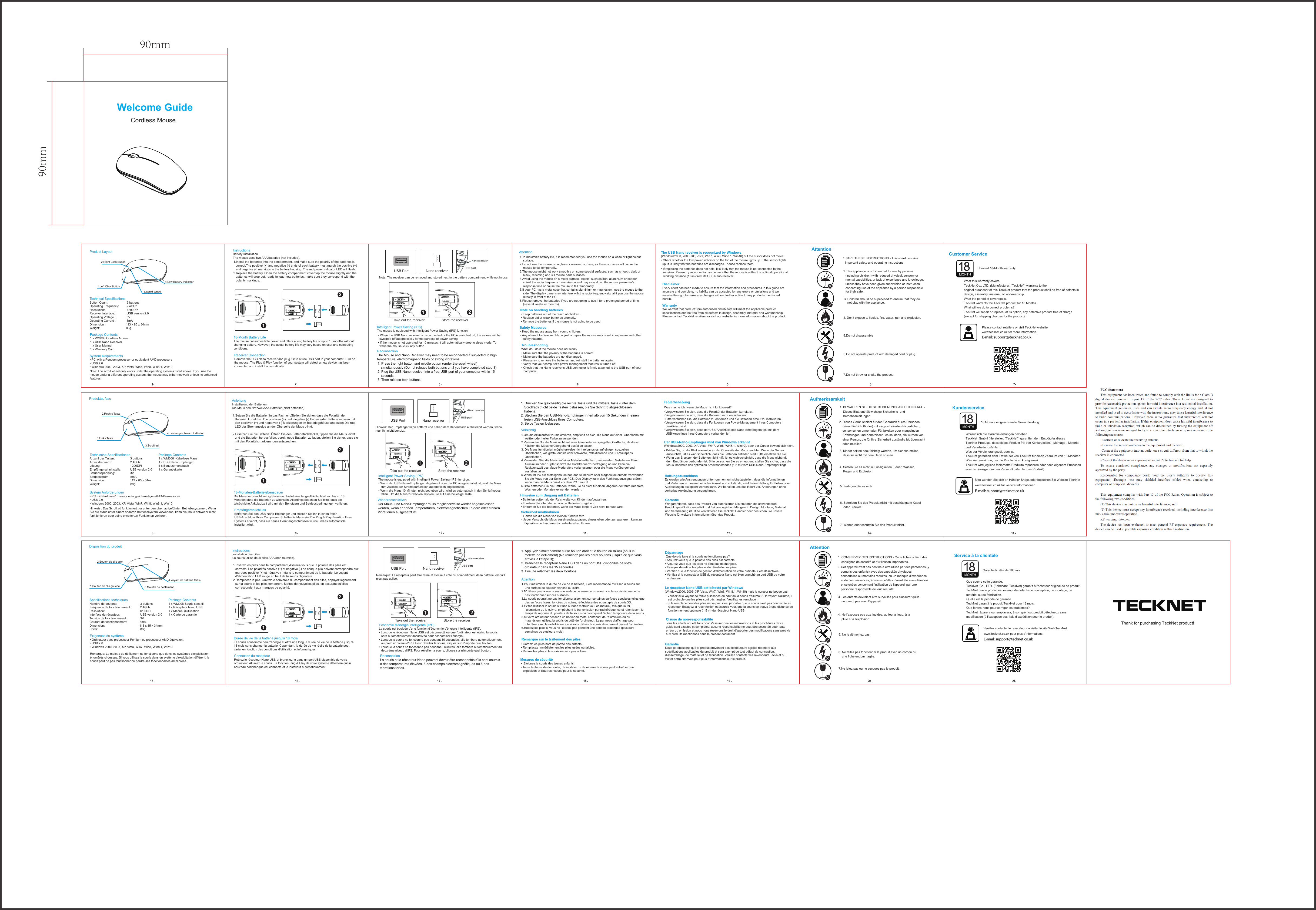 Attention 1.To maximize battery life, it is recommended you use the mouse on a white or light colour surface. 2.Do not use the mouse on a glass or mirrored surface, as these surfaces will cause the mouse to fail temporarily.3.The mouse might not work smoothly on some special surfaces, such as smooth, dark or black, reflecting and 3D mouse pads surfaces. 4.Avoid using the mouse on a metal surface. Metals, such as iron, aluminium or copper, shield the radio frequency transmission and may slow down the mouse presenter’s response time or cause the mouse to fail temporarily.5.If your PC has a metal case that contains aluminium or magnesium, use the mouse to the side. The display panel may interfere with the radio frequency signal if you use the mouse directly in front of the PC. 6.Please remove the batteries if you are not going to use it for a prolonged period of time (several weeks or months). 1. Press the right button and middle button (under the scroll wheel) simultaneously (Do not release both buttons until you have completed step 3);2. Plug the USB Nano receiver into a free USB port of your computer within 15 seconds.3. Then release both buttons. Reconnection The Mouse and Nano Receiver may need to be reconnected if subjected to high temperature, electromagnetic fields or strong vibrations. The USB Nano receiver is recognized by Windows (Windows2000, 2003, XP, Vista, Win7, Win8, Win8.1, Win10) but the cursor does not move. Disclaimer Every effort has been made to ensure that the information and procedures in this guide are accurate and complete, no liability can be accepted for any errors or omissions and we reserve the right to make any changes without further notice to any products mentioned herein. Warranty  We warrant that product from authorised distributors will meet the applicable product specifications and be free from all defects in design, assembly, material and workmanship. Please contact TeckNet retailers, or visit our website for more information about the product.• If replacing the batteries does not help, it is likely that the mouse is not connected to the receiver. Please try reconnection and ensure that the mouse is within the optimal operational working distance (1.5m) from its USB Nano receiver. Troubleshooting What do I do if the mouse does not work? • Make sure that the polarity of the batteries is correct.• Make sure the batteries are not discharged. • Please try to remove the batteries, and reinstall the batteries again.• Verify that your computer&apos;s power management features is turned off. • Check that the Nano receiver&apos;s USB connector is firmly attached to the USB port of your computer.Note on handling batteries • Keep batteries out of the reach of children. • Replace old or weak batteries promptly. • Remove the batteries if the mouse is not going to be used. Safety Measures • Keep the mouse away from young children.• Any attempt to disassemble, adjust or repair the mouse may result in exposure and other safety hazards. 5• Check whether the low power indicator on the top of the mouse lights up. If the sensor lights up, it is likely that the batteries are discharged. Please replace them.              Cordless MouseNote: The scroll wheel only works under the operating systems listed above. If you use the mouse under a different operating system, the mouse may either not work or lose its enhanced features.Technical Specifications Button Count:  3 buttonsOperating Frequency:         2.4GHzResolution:   1200DPI Receiver interface:              USB version 2.0Operating Voltage :             3VOperating Current :             5mADimension : 113 x 85 x 34mmWeight: 88gPackage Contents1 x WM008 Cordless Mouse 1 x USB Nano Receiver1 x User Manual 1 x Warranty Card Product Layout Welcome Guide1231.Left Click Button2.Right Click Button3.Scroll WheelInstructions Battery Installation The mouse uses two AAA batteries (not included). 1.Install the batteries into the compartment, and make sure the polarity of the batteries is correct.The positive (+) and negative (-) ends of each battery must match the positive (+) and negative (-) markings in the battery housing. The red power indicator LED will flash. 2.Replace the battery. Open the battery compartment cover,tap the mouse slightly and the batteries will drop out, ready to load new batteries, make sure they correspond with the polarity markings.AAAAAA21AAAAAA21AAAAAA21Receiver Connection Remove the USB Nano receiver and plug it into a free USB port in your computer. Turn on the mouse. The Plug &amp; Play function of your system will detect a new device has been connected and install it automatically.USB Port Nano receiver18-Month Battery Life The mouse consumes little power and offers a long battery life of up to 18 months withoutchanging battery. However, the actual battery life may vary based on user and computingconditions.System Requirements • PC with a Pentium processor or equivalent AMD processors• USB 2.0• Windows 2000, 2003, XP, Vista, Win7, Win8, Win8.1, Win104.Low Battery IndicatorNote: The receiver can be removed and stored next to the battery compartment while not in use.21Take out the receiver Store the receiverIntelligent Power Saving (IPS) The mouse is equipped with Intelligent Power Saving (IPS) function.• When the USB Nano receiver is disconnected or the PC is switched off, the mouse will be switched off automatically for the purpose of power-saving.• If the mouse is not operated for 10 minutes, it will automatically drop to sleep mode. To wake the mouse, click any button.4Vorsichtig1.Um die Akkulaufzeit zu maximieren, empfiehlt es sich, die Maus auf einer  Oberfläche mit weißer oder heller Farbe zu verwenden. 2.Verwenden Sie die Maus nicht auf einer Glas- oder verspiegelte Oberfläche, da diese Flächen die Maus vorübergehend ausfallen lassen. 3. Die Maus funktioniert möglicherweise nicht reibungslos auf einigen speziellen Oberflächen, wie glatte, dunkle oder schwarze, reflektierende und 3D-Mauspads Oberflächen.4.Vermeiden Sie, die Maus auf einer Metalloberfläche zu verwenden. Metalle wie Eisen, Aluminium oder Kupfer schirmt die Hochfrequenzübertragung ab und kann die Reaktionszeit des Maus-Moderators verlangsamen oder die Maus vorübergehend ausfallen lassen.5.Wenn Ihr PC ein Metallgehäuse hat, das Aluminium oder Magnesium enthält, verwenden Sie die Maus von der Seite des PCS. Das Display kann das Funkfrequenzsignal stören, wenn man die Maus direkt vor dem PC benutzt. 6.Bitte entfernen Sie die Batterien, wenn Sie es nicht für einen längeren Zeitraum (mehrere Wochen oder Monate) verwenden werden.1. Drücken Sie gleichzeitig die rechte Taste und die mittlere Taste (unter dem Scrollrad) (nicht beide Tasten loslassen, bis Sie Schritt 3 abgeschlossen haben); 2. Stecken Sie den USB-Nano-Empfänger innerhalb von 15 Sekunden in einen freien USB-Anschluss Ihres Computers.3. Beide Tasten loslassen. Wiederanschließen Der Maus- und Nano-Empfänger muss möglicherweise wieder angeschlossen werden, wenn er hohen Temperaturen, elektromagnetischen Feldern oder starken Vibrationen ausgesetzt ist. Der USB-Nano-Empfänger wird von Windows erkannt(Windows2000, 2003, XP, Vista, Win7, Win8, Win8.1, Win10), aber der Cursor bewegt sich nicht.HaftungsausschlussEs wurden alle Anstrengungen unternommen, um sicherzustellen, dass die Informationen und Verfahren in diesem Leitfaden korrekt und vollständig sind, keine Haftung für Fehler oder Auslassungen akzeptiert werden kann. Wir behalten uns das Recht vor, Änderungen ohne vorherige Ankündigung vorzunehmen.GarantieWir garantieren, dass das Produkt von autorisierten Distributoren die anwendbaren Produktspezifikationen erfüllt und frei von jeglichen Mängeln in Design, Montage, Material und Verarbeitung ist. Bitte kontaktieren Sie TeckNet Händler oder besuchen Sie unsere Website für weitere Informationen über das Produkt.Fehlerbehebung• Vergewissern Sie sich, dass die Polarität der Batterien korrekt ist.• Vergewissern Sie sich, dass die Batterien nicht entladen sind.• Bitte versuchen Sie, die Batterien zu entfernen und die Batterien erneut zu installieren.• Vergewissern Sie sich, dass die Funktionen von Power-Management Ihres Computers deaktiviert sind.• Vergewissern Sie sich, dass der USB-Anschluss des Nano-Empfängers fest mit dem USB-Anschluss Ihres Computers verbunden istHinweise zum Umgang mit Batterien• Batterien außerhalb der Reichweite von Kindern aufbewahren. • Ersetzen Sie alte oder schwache Batterien umgehend. • Entfernen Sie die Batterien, wenn die Maus längere Zeit nicht benutzt wird.Sicherheitsmaßnahmen• Halten Sie die Maus von kleinen Kindern fern.• Jeder Versuch, die Maus auseinanderzubauen, einzustellen oder zu reparieren, kann zu Exposition und anderen Sicherheitsrisiken führen.11 12 13 14Aufmerksamkeit   2. Dieses Gerät ist nicht für den Gebrauch durch Personen (einschließlich Kinder) mit eingeschränkten körperlichen, sensorischen ormentalen Fähigkeiten oder mangelnden Erfahrungen und Kenntnissen, es sei denn, sie wurden von einer Person, die für ihre Sicherheit zuständig ist, überwacht oder instruiert. 3. Kinder sollten beaufsichtigt werden, um sicherzustellen, dass sie nicht mit dem Gerät spielen. 4. Setzen Sie es nicht in Flüssigkeiten, Feuer, Wasser, Regen und Explosion. 1. BEWAHREN SIE DIESE BEDIENUNGSANLEITUNG AUF - Dieses Blatt enthält wichtige Sicherheits- und Betriebsanleitungen. 5. Zerlegen Sie es nicht. 6. Betreiben Sie das Produkt nicht mit beschädigtem Kabel oder Stecker. 7. Werfen oder schütteln Sie das Produkt nicht.E-mail: support@tecknet.co.ukKundenserviceBitte wenden Sie sich an Händler-Shops oder besuchen Sie Website TeckNetwww.tecknet.co.uk für weitere Informationen.18 Monate eingeschränkte GewährleistungMONTH• Prüfen Sie, ob die Blinkeranzeige an der Oberseite der Maus leuchtet. Wenn der Sensor aufleuchtet, ist es wahrscheinlich, dass die Batterien entladen sind. Bitte ersetzen Sie sie.• Wenn das Ersetzen der Batterien nicht hilft, ist es wahrscheinlich, dass die Maus nicht mit dem Empfänger verbunden ist. Bitte versuchen Sie es erneut und stellen Sie sicher, dass die Maus innerhalb des optimalen Arbeitsabstandes (1,5 m) vom USB-Nano-Empfänger liegt.Hinweis : Das Scrollrad funktioniert nur unter den oben aufgeführten Betriebssystemen, WennSie die Maus unter einem anderen Betriebssystem verwenden, kann die Maus entweder nichtfunktionieren oder seine erweiterten Funktionen verlieren.Technische SpezifikationenAnzahl der Tasten:  3 buttonsArbeitsfrequenz: 2.4GHzLösung:   1200DPI Empfängerschnittstelle:  USB version 2.0Betriebsspannung: 3VBetriebsstrom: 5mADimension: 113 x 85 x 34mmWeight: 88gPackage Contents1 x WM008  Kabellose Maus1 x USB Nano Empfänger1 x Benutzerhandbuch1 x GarantiekarteProduktaufbau 89101.Links Taste2.Rechts Taste3.ScrollradAnleitungInstallierung der BatterienDie Maus benutzt zwei AAA-Batterien(nicht enthalten). 1.Setzen Sie die Batterien in das Fach ein,Stellen Sie sicher, dass die Polarität der Batterien korrekt ist. Die positiven (+) und  negative (-) Enden jeder Batterie müssen mit den positiven (+) und negativen (-) Markierungen im Batteriegehäuse anpassen.Die rote LED der Stromanzeige an der Oberseite der Maus blinkt. 2.Ersetzen Sie die Batterie. Öffnen Sie den Batteriefachdeckel, tippen Sie die Maus leicht und die Batterien herausfallen, bereit, neue Batterien zu laden, stellen Sie sicher, dass sie mit den Polaritätsmarkierungen entsprechen.EmpfängeranschlussEntfernen Sie den USB-Nano-Empfänger und stecken Sie ihn in einen freien USB-Anschluss Ihres Computers. Schalte die Maus ein. Die Plug &amp; Play-Funktion Ihres Systems erkennt, dass ein neues Gerät angeschlossen wurde und es automatisch installiert wird.USB Port Nano receiver18-Monaten-Batterielebensdauer Die Maus verbraucht wenig Strom und bietet eine lange Akkulaufzeit von bis zu 18Monaten ohne die Batterien zu wechseln. Allerdings beachten Sie bitte, dass dietatsächliche Akkulaufzeit wird mit den Benutzern und Betriebsbedingungen variieren.System Anforderungen• PC mit Pentium-Prozessor oder gleichwertigen AMD-Prozessoren• USB 2.0• Windows 2000, 2003, XP, Vista, Win7, Win8, Win8.1, Win104.Leistungsschwach IndikatorHinweis: Der Empfänger kann entfernt und neben dem Batteriefach aufbewahrt werden, wenn man ihn nicht benutzt.Intelligent Power Saving (IPS) The mouse is equipped with Intelligent Power Saving (IPS) function.• Wenn der USB-Nano-Empfänger abgetrennt oder der PC ausgeschaltet ist, wird die Maus zum Zwecke der Stromsparfunktion automatisch abgeschaltet. • Wenn die Maus 10 Minuten nicht betrieben wird, wird es automatisch in den Schlafmodusfallen. Um die Maus zu wecken, klicken Sie auf eine beliebige Taste.Attention1.Pour maximiser la durée de vie de la batterie, il est recommandé d&apos;utiliser la souris sur une surface de couleur blanche ou claire.2.N&apos;utilisez pas la souris sur une surface de verre ou un miroir, car la souris risque de ne pas fonctionner sur ces surfaces.3.La souris pourrait ne pas fonctionner aisément sur certaines surfaces spéciales telles que des surfaces lisses, foncées ou noires, réfléchissantes et un tapis de souris 3D.4.Évitez d&apos;utiliser la souris sur une surface métallique. Les métaux, tels que le fer, l&apos;aluminium ou le cuivre, empêchent la transmission par radiofréquence et ralentissent le temps de réponse du pointeur de la souris ou provoquent l&apos;échec temporaire de la souris.5.Si votre ordinateur possède un boîtier en métal contenant de l&apos;aluminium ou du magnésium, utilisez la souris du côté de l&apos;ordinateur. Le panneau d&apos;affichage peut interférer avec la radiofréquence si vous utilisez la souris directement devant l&apos;ordinateur.6.Retirez les piles si vous ne l&apos;utilisez pas pendant une période prolongée (plusieurs semaines ou plusieurs mois).1. Appuyez simultanément sur le bouton droit et le bouton du milieu (sous la molette de défilement) (Ne relâchez pas les deux boutons jusqu&apos;à ce que vous arriviez à l&apos;étape 3);2. Branchez le récepteur Nano USB dans un port USB disponible de votre ordinateur dans les 15 secondes.3. Ensuite relâchez les deux boutons.ReconnexionLa souris et le récepteur Nano peuvent devoir être reconnectés s&apos;ils sont soumis à des températures élevées, à des champs électromagnétiques ou à des vibrations fortes.Le récepteur Nano USB est détecté par Windows(Windows2000, 2003, XP, Vista, Win7, Win8, Win8.1, Win10) mais le curseur ne bouge pas.Clause de non-responsabilitéTous les efforts ont été faits pour s&apos;assurer que les informations et les procédures de ce guide sont exactes et complètes; aucune responsabilité ne peut être acceptée pour toute erreur ou omission et nous nous réservons le droit d&apos;apporter des modifications sans préavis aux produits mentionnés dans le présent document.GarantieNous garantissons que le produit provenant des distributeurs agréés répondra aux spécifications applicables du produit et sera exempt de tout défaut de conception, d&apos;assemblage, de matériel et de fabrication. Veuillez contacter les revendeurs TeckNet ou visiter notre site Web pour plus d&apos;informations sur le produit.Dépannage Que dois-je faire si la souris ne fonctionne pas?• Assurez-vous que la polarité des piles est correcte.• Assurez-vous que les piles ne sont pas déchargées.• Essayez de retirer les piles et de réinstaller les piles.• Vérifiez que la fonction de gestion d&apos;alimentation de votre ordinateur est désactivée.• Vérifiez si le connecteur USB du récepteur Nano est bien branché au port USB de votre ordinateur.Remarque sur le traitement des piles• Gardez les piles hors de portée des enfants.• Remplacez immédiatement les piles usées ou faibles.• Retirez les piles si la souris ne sera pas utilisée.Mesures de sécurité• |Éloignez la souris des jeunes enfants.• Toute tentative de démonter, de modifier ou de réparer la souris peut entraîner une exposition et d&apos;autres risques pour la sécurité.18 19• Vérifiez si le voyant de faible puissance en haut de la souris s&apos;allume. Si le voyant s&apos;allume, il est probable que les piles sont déchargées. Veuillez les remplacer.• Si le remplacement des piles ne va pas, il est probable que la souris n&apos;est pas connectée au récepteur. Essayez la reconnexion et assurez-vous que la souris se trouve à une distance de fonctionnement optimale (1,5 m) du récepteur Nano USB.Remarque: La molette de défilement ne fonctionne que dans les systèmes d&apos;exploitationénumérés ci-dessus. Si vous utilisez la souris dans un système d&apos;exploitation différent, lasouris peut ne pas fonctionner ou perdre ses fonctionnalités améliorées.Spécifications techniquesNombre de boutons:              3 buttonsFréquence de fonctionnement:           2.4GHzRésolution:                1200DPI Interface du récepteur:              USB version 2.0Tension de fonctionnement: 3VCourant de fonctionnement: 5mADimension: 113 x 85 x 34mmPoids: 88gPackage Contents1 x WM008 Souris sans fil1 x Récepteur Nano USB1 x Manuel d&apos;utilisation1 x Carte de garantieDisposition du produit15 16 171.Bouton de clic gauche2.Bouton de clic droit3.Molette de défilementInstructionsInstallation des pilesLa souris utilise deux piles AAA (non fournies).1.Insérez les piles dans le compartiment,Assurez-vous que la polarité des piles est correcte. Les polarités positive (+) et négative (-) de chaque pile doivent correspondre aux marques positive (+) et négative (-) dans le compartiment de la batterie. Le voyant d&apos;alimentation LED rouge en haut de la souris clignotera. 2.Remplacez la pile. Ouvrez le couvercle du compartiment des piles, appuyez légèrement sur la souris et les piles tomberont. Mettez de nouvelles piles, en assurant qu&apos;elles correspondent aux marques de polarité.Connexion du récepteurRetirez le récepteur Nano USB et branchez-le dans un port USB disponible de votre ordinateur. Allumez la souris. La fonction Plug &amp; Play de votre système détectera qu&apos;un nouveau périphérique est connecté et le installera automatiquement.USB Port Nano receiverDurée de vie de la batterie jusqu&apos;à 18 moisLa souris consomme peu d&apos;énergie et offre une longue durée de vie de la batterie jusqu&apos;à18 mois sans changer la batterie. Cependant, la durée de vie réelle de la batterie peutvarier en fonction des conditions d&apos;utilisation et informatiques.Exigences du système• Ordinateur avec processeur Pentium ou processeur AMD équivalent• USB 2.0• Windows 2000, 2003, XP, Vista, Win7, Win8, Win8.1, Win104.Voyant de batterie faibleRemarque: Le récepteur peut être retiré et stocké à côté du compartiment de la batterie lorsqu&apos;il n&apos;est pas utilisé.Économie d&apos;énergie intelligente (IPS)La souris est équipée d&apos;une fonction d&apos;économie d&apos;énergie intelligente (IPS).• Lorsque le récepteur Nano USB est déconnecté ou que l&apos;ordinateur est éteint, la souris sera automatiquement désactivée pour économiser l&apos;énergie.• Lorsque la souris ne fonctionne pas pendant 10 secondes, elle tombera automatiquement au premier niveau d&apos;IPS. Pour réveiller la souris, cliquez sur n&apos;importe quel bouton.• Lorsque la souris ne fonctionne pas pendant 8 minutes, elle tombera automatiquement au deuxième niveau d&apos;IPS. Pour réveiller la souris, cliquez sur n&apos;importe quel bouton.20 21Attention2. Cet appareil n&apos;est pas destiné à être utilisé par des personnes (y compris des enfants) avec des capacités physiques, sensorielles ou mentales réduites, ou un manque d&apos;expérience et de connaissances, à moins qu&apos;elles n&apos;aient été surveillées ou enseignées concernant l&apos;utilisation de l&apos;appareil par une personne responsable de leur sécurité.3. Les enfants devraient être surveillés pour s&apos;assurer qu&apos;ils ne jouent pas avec l&apos;appareil.4. Ne l&apos;exposez pas aux liquides, au feu, à l&apos;eau, à la pluie et à l&apos;explosion.1. CONSERVEZ CES INSTRUCTIONS - Cette fiche contient des consignes de sécurité et d&apos;utilisation importantes.5. Ne le démontez pas.6. Ne faites pas fonctionner le produit avec un cordon ou une fiche endommagée.7.Ne jetez pas ou ne secouez pas le produit.E-mail: support@tecknet.co.ukService à la clientèleVeuillez contacter le revendeur ou visiter le site Web TeckNet www.tecknet.co.uk pour plus d&apos;informations. Garantie limitée de 18 mois MONTHE-mail: support@tecknet.co.uk1.SAVE THESE INSTRUCTIONS - This sheet contains important safety and operating instructions. 2.This appliance is not intended for use by persons (including children) with reduced physical, sensory or mental capabilities, or lack of experience and knowledge, unless they have been given supervision or instruction concerning use of the appliance by a person responsible for their safe. 7.Do not throw or shake the product. 4. Don’t expose to liquids, fire, water, rain and explosion. Customer ServiceWhat this warranty covers.TeckNet Co., LTD. (Manufacturer: “TeckNet”) warrants to the original purchaser of this TeckNet product that the product shall be free of defects in design, assembly, material, or workmanship. What the period of coverage is.TeckNet warrants the TeckNet product for 18 Months.What will we do to correct problems? TeckNet will repair or replace, at its option, any defective product free of charge (except for shipping charges for the product). Please contact retailers or visit TeckNet website6 75.Do not disassemble6.Do not operate product with damaged cord or plug.3. Children should be supervised to ensure that they do not play with the appliance. Limited 18-Month warranty www.tecknet.co.uk for more information.AttentionMONTHThank for purchasing TeckNet product! 21Take out the receiver Store the receiver21Take out the receiver Store the receiverWas mache ich, wenn die Maus nicht funktioniert?    Worauf sich die Garantieleistungen beziehen.    TeckNet  GmbH (Hersteller: &quot;TeckNet&quot;) garantiert dem Erstkäufer dieses TeckNet-Produkts, dass dieses Produkt frei von Konstruktions-, Montage-, Material- und Verarbeitungsfehlern.    Was der Versicherungszeitraum ist.    TeckNet garantiert dem Erstkäufer von TeckNet für einen Zeitraum von 18 Monaten.    Was werdenwir tun, um die Probleme zu korrigieren?    TeckNet wird jegliche fehlerhafte Produkte reparieren oder nach eigenem Ermessen ersetzen (ausgenommen Versandkosten für das Produkt).    Que couvre cette garantie.    TeckNet  Co., LTD. (Fabricant: TeckNet) garantit à l&apos;acheteur original de ce produit TeckNet que le produit est exempt de défauts de conception, de montage, de matériel ou de fabrication.    Quelle est la période de garantie.    TeckNet garantit le produit TeckNet pour 18 mois.    Que ferons-nous pour corriger les problèmes?    TeckNet réparera ou remplacera, à son gré, tout produit défectueux sans modification (à l&apos;exception des frais d&apos;expédition pour le produit).90mm90mm