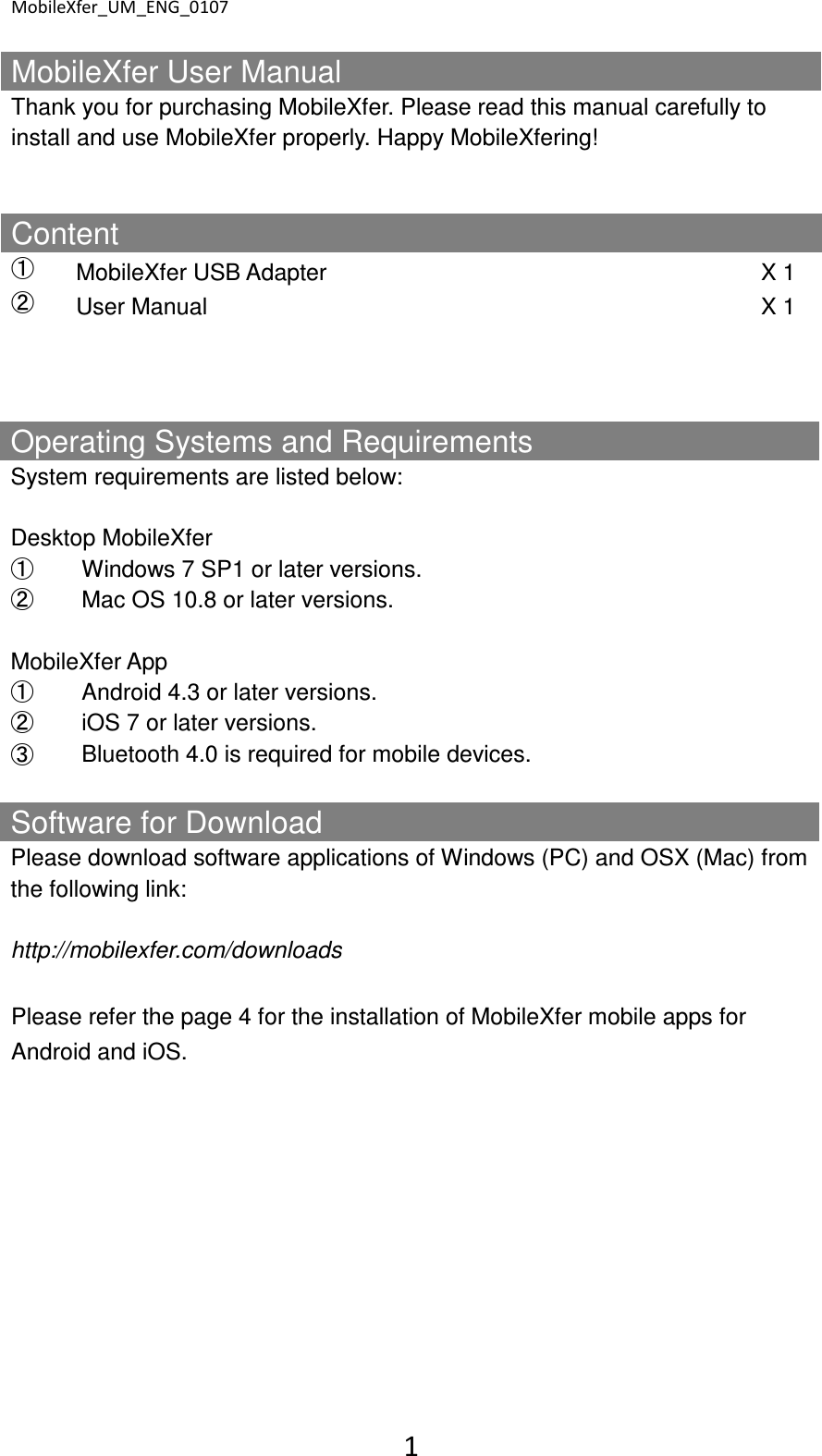 MobileXfer_UM_ENG_0107 1  MobileXfer User Manual Thank you for purchasing MobileXfer. Please read this manual carefully to install and use MobileXfer properly. Happy MobileXfering!   Content ➀  MobileXfer USB Adapter  X 1 ➁  User Manual  X 1            Operating Systems and Requirements System requirements are listed below:  Desktop MobileXfer ➀  Windows 7 SP1 or later versions. ➁  Mac OS 10.8 or later versions.  MobileXfer App ➀  Android 4.3 or later versions. ➁  iOS 7 or later versions. ➂  Bluetooth 4.0 is required for mobile devices. Software for Download   Please download software applications of Windows (PC) and OSX (Mac) from the following link:  http://mobilexfer.com/downloads  Please refer the page 4 for the installation of MobileXfer mobile apps for Android and iOS.    