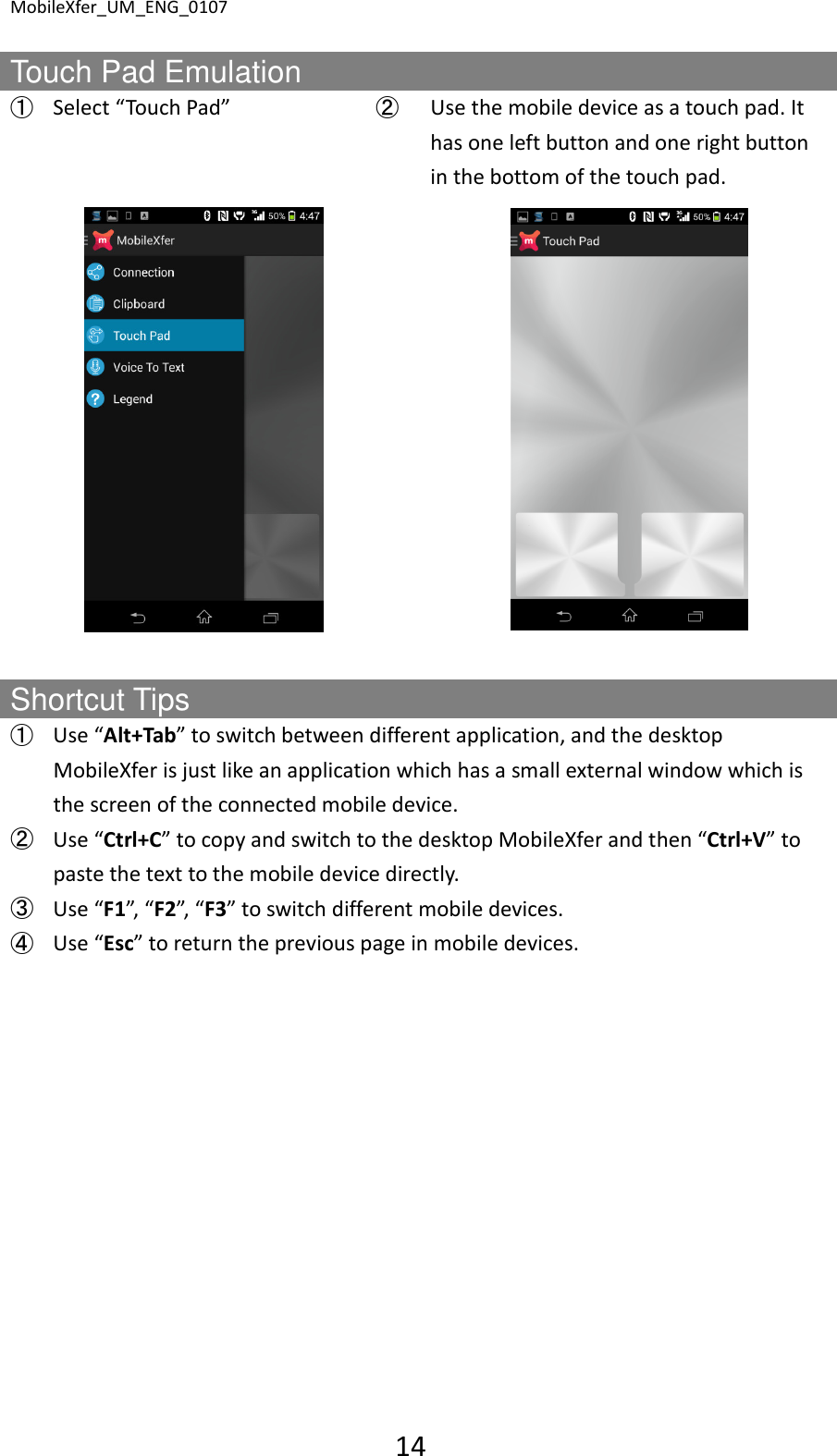MobileXfer_UM_ENG_0107 14  Touch Pad Emulation ➀ Select &ldquo;Touch Pad&rdquo;  ➁  Use the mobile device as a touch pad. It has one left button and one right button in the bottom of the touch pad.      Shortcut Tips ➀ Use &ldquo;Alt+Tab&rdquo; to switch between different application, and the desktop MobileXfer is just like an application which has a small external window which is the screen of the connected mobile device. ➁ Use &ldquo;Ctrl+C&rdquo; to copy and switch to the desktop MobileXfer and then &ldquo;Ctrl+V&rdquo; to paste the text to the mobile device directly. ➂ Use &ldquo;F1&rdquo;, &ldquo;F2&rdquo;, &ldquo;F3&rdquo; to switch different mobile devices. ➃ Use &ldquo;Esc&rdquo; to return the previous page in mobile devices.  