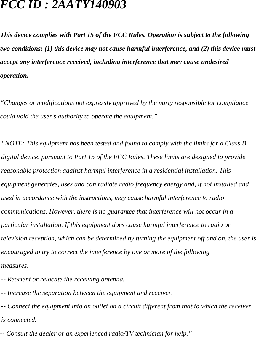 FCC ID : 2AATY140903  This device complies with Part 15 of the FCC Rules. Operation is subject to the following two conditions: (1) this device may not cause harmful interference, and (2) this device must accept any interference received, including interference that may cause undesired operation.  &ldquo;Changes or modifications not expressly approved by the party responsible for compliance could void the user's authority to operate the equipment.&rdquo;  &ldquo;NOTE: This equipment has been tested and found to comply with the limits for a Class B digital device, pursuant to Part 15 of the FCC Rules. These limits are designed to provide reasonable protection against harmful interference in a residential installation. This equipment generates, uses and can radiate radio frequency energy and, if not installed and used in accordance with the instructions, may cause harmful interference to radio communications. However, there is no guarantee that interference will not occur in a particular installation. If this equipment does cause harmful interference to radio or television reception, which can be determined by turning the equipment off and on, the user is encouraged to try to correct the interference by one or more of the following measures: -- Reorient or relocate the receiving antenna. -- Increase the separation between the equipment and receiver. -- Connect the equipment into an outlet on a circuit different from that to which the receiver is connected. -- Consult the dealer or an experienced radio/TV technician for help.&rdquo; 