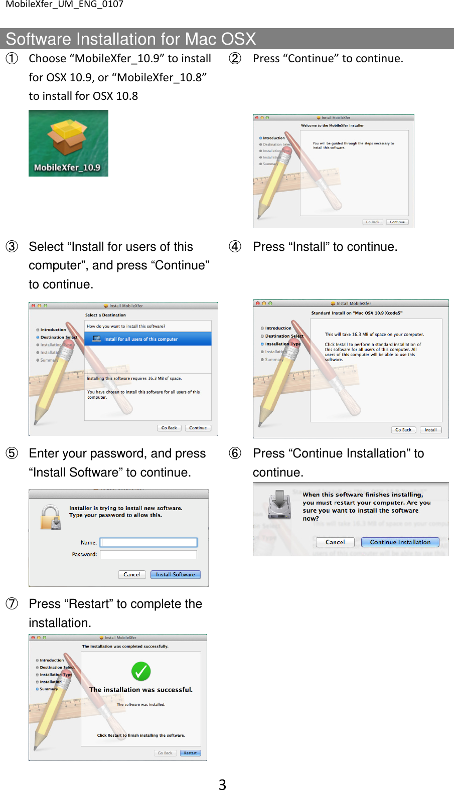 MobileXfer_UM_ENG_0107 3  Software Installation for Mac OSX ➀ Choose &ldquo;MobileXfer_10.9&rdquo; to install for OSX 10.9, or &ldquo;MobileXfer_10.8&rdquo; to install for OSX 10.8 ➁ Press &ldquo;Continue&rdquo; to continue.     ➂ Select &ldquo;Install for users of this computer&rdquo;, and press &ldquo;Continue&rdquo; to continue. ➃ Press &ldquo;Install&rdquo; to continue.     ➄ Enter your password, and press &ldquo;Install Software&rdquo; to continue. ➅ Press &ldquo;Continue Installation&rdquo; to continue.     ➆ Press &ldquo;Restart&rdquo; to complete the installation.       