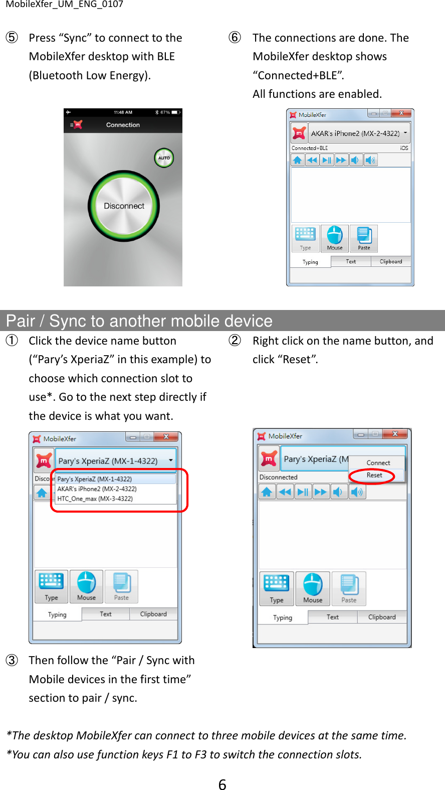 MobileXfer_UM_ENG_0107 6  ➄ Press &ldquo;Sync&rdquo; to connect to the MobileXfer desktop with BLE (Bluetooth Low Energy). ➅ The connections are done. The MobileXfer desktop shows &ldquo;Connected+BLE&rdquo;.   All functions are enabled.      Pair / Sync to another mobile device   ➀ Click the device name button (&ldquo;Pary&rsquo;s XperiaZ&rdquo; in this example) to choose which connection slot to use*. Go to the next step directly if the device is what you want. ➁ Right click on the name button, and click &ldquo;Reset&rdquo;.     ➂ Then follow the &ldquo;Pair / Sync with Mobile devices in the first time&rdquo; section to pair / sync.     *The desktop MobileXfer can connect to three mobile devices at the same time. *You can also use function keys F1 to F3 to switch the connection slots. 