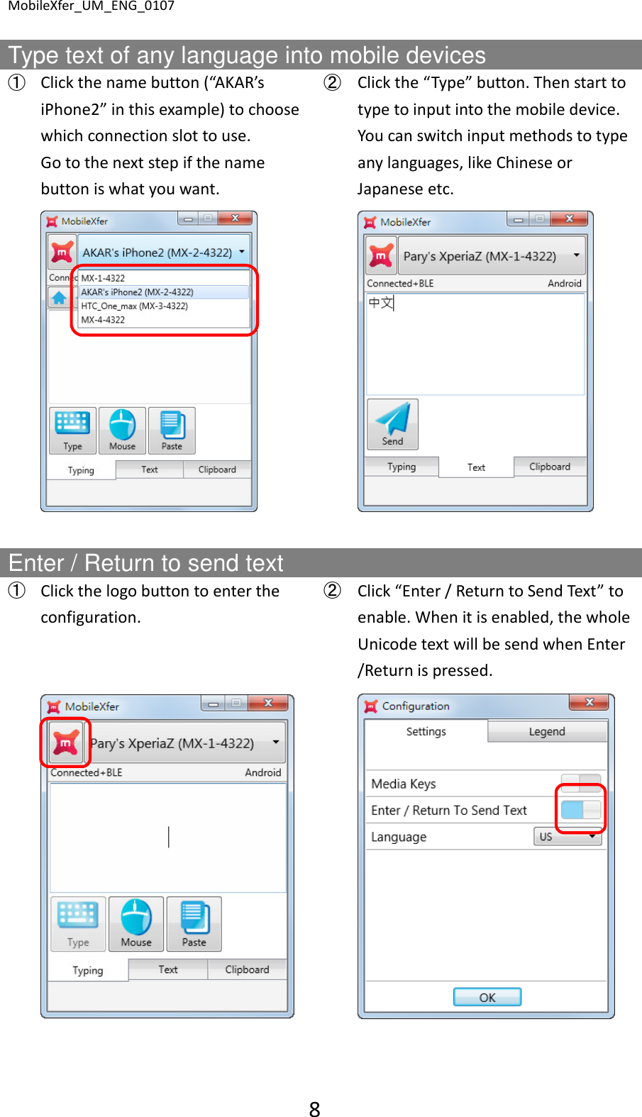 MobileXfer_UM_ENG_0107 8  Type text of any language into mobile devices ➀ Click the name button (&ldquo;AKAR&rsquo;s iPhone2&rdquo; in this example) to choose which connection slot to use. Go to the next step if the name button is what you want. ➁ Click the &ldquo;Type&rdquo; button. Then start to type to input into the mobile device. You can switch input methods to type any languages, like Chinese or Japanese etc.      Enter / Return to send text ➀ Click the logo button to enter the configuration. ➁ Click &ldquo;Enter / Return to Send Text&rdquo; to enable. When it is enabled, the whole Unicode text will be send when Enter /Return is pressed.        