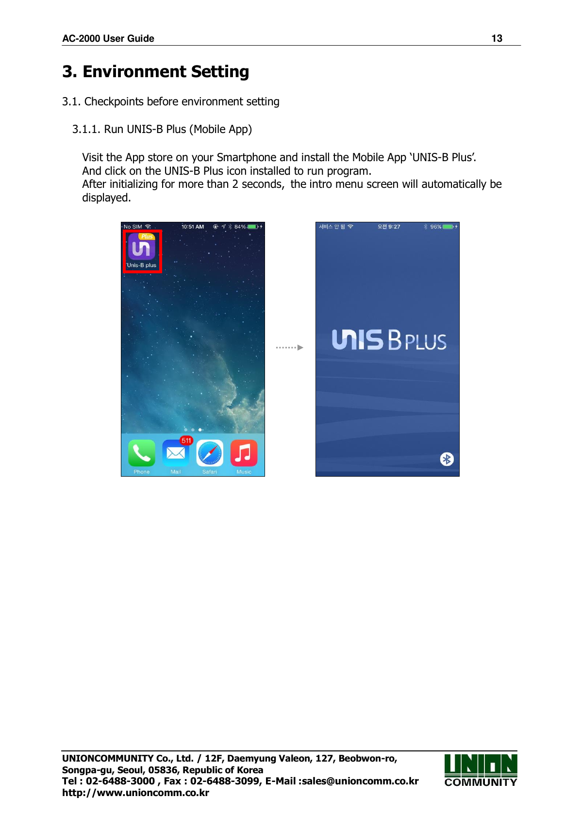 AC-2000 User Guide 13 UNIONCOMMUNITY Co., Ltd. / 12F, Daemyung Valeon, 127, Beobwon-ro, Songpa-gu, Seoul, 05836, Republic of Korea Tel : 02-6488-3000 , Fax : 02-6488-3099, E-Mail :sales@unioncomm.co.kr http://www.unioncomm.co.kr 3. Environment Setting3.1. Checkpoints before environment setting 3.1.1. Run UNIS-B Plus (Mobile App) Visit the App store on your Smartphone and install the Mobile App ‘UNIS-B Plus’. And click on the UNIS-B Plus icon installed to run program.   After initializing for more than 2 seconds, the intro menu screen will automatically be displayed. 