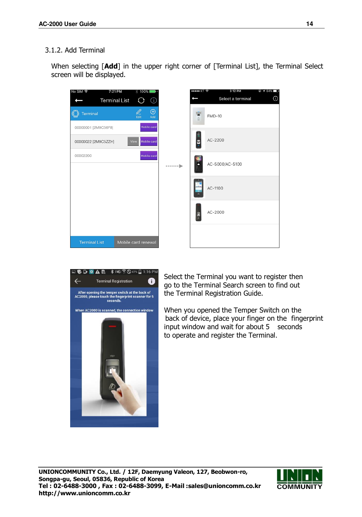AC-2000 User Guide                                                                      14 UNIONCOMMUNITY Co., Ltd. / 12F, Daemyung Valeon, 127, Beobwon-ro, Songpa-gu, Seoul, 05836, Republic of Korea Tel : 02-6488-3000 , Fax : 02-6488-3099, E-Mail :sales@unioncomm.co.kr http://www.unioncomm.co.kr  3.1.2. Add Terminal  When selecting [Add] in the upper right corner of [Terminal List], the Terminal Select screen will be displayed.                                     Select the Terminal you want to register then     go to the Terminal Search screen to find out     the Terminal Registration Guide.  When you opened the Temper Switch on the   back of device, place your finger on the   fingerprint input window and wait for about 5    seconds   to operate and register the Terminal.                          