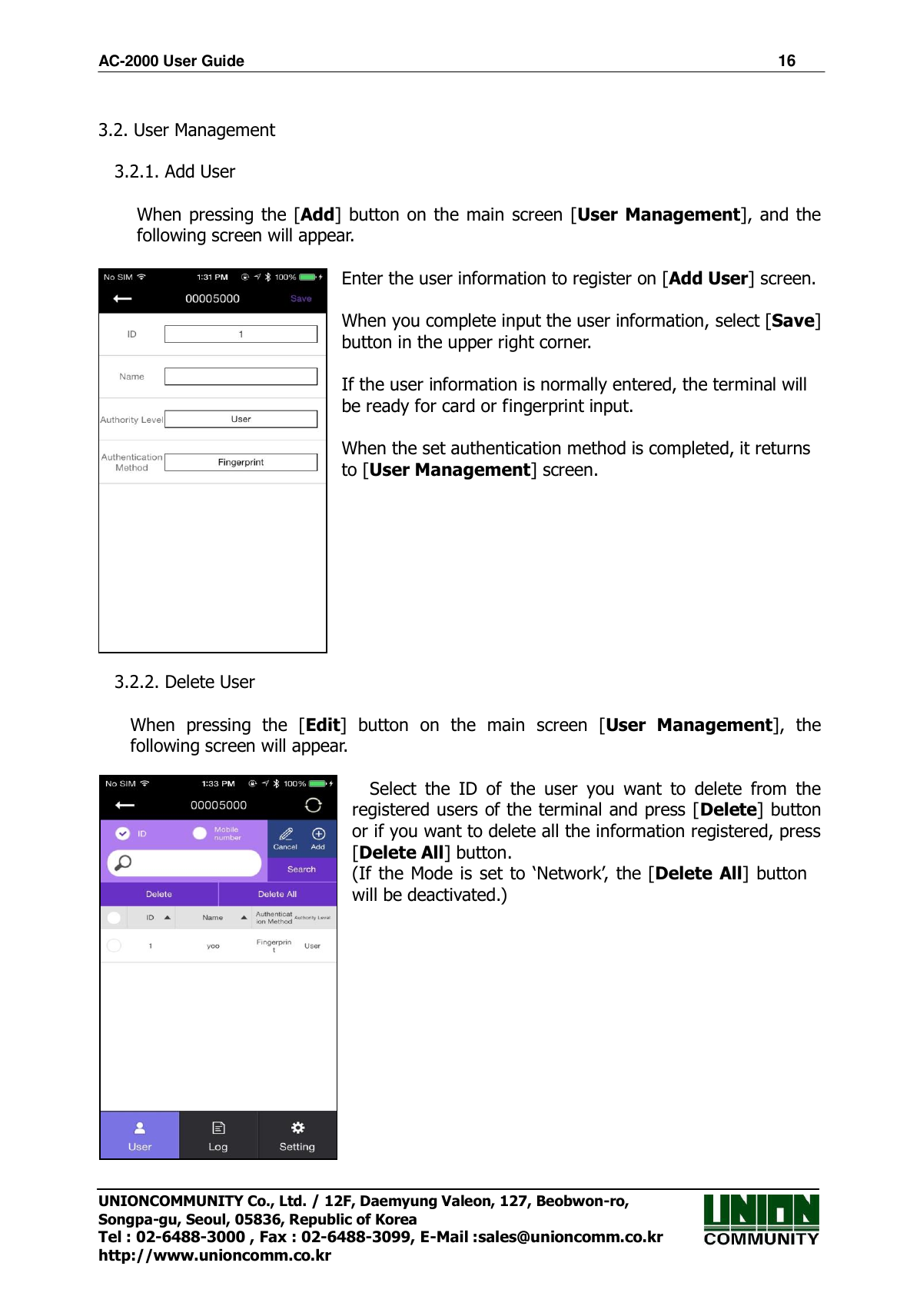 AC-2000 User Guide                                                                      16 UNIONCOMMUNITY Co., Ltd. / 12F, Daemyung Valeon, 127, Beobwon-ro, Songpa-gu, Seoul, 05836, Republic of Korea Tel : 02-6488-3000 , Fax : 02-6488-3099, E-Mail :sales@unioncomm.co.kr http://www.unioncomm.co.kr  3.2. User Management  3.2.1. Add User  When pressing the [Add] button on the main screen [User Management], and the following screen will appear.  Enter the user information to register on [Add User] screen.  When you complete input the user information, select [Save] button in the upper right corner.          If the user information is normally entered, the terminal will be ready for card or fingerprint input.  When the set authentication method is completed, it returns to [User Management] screen.          3.2.2. Delete User    When  pressing  the  [Edit]  button  on  the  main  screen  [User  Management],  the   following screen will appear.  Select  the  ID  of  the  user  you  want  to  delete  from  the registered users of the terminal and press [Delete] button or if you want to delete all the information registered, press [Delete All] button.   (If the Mode is set to  ‘Network’, the [Delete All] button will be deactivated.)               