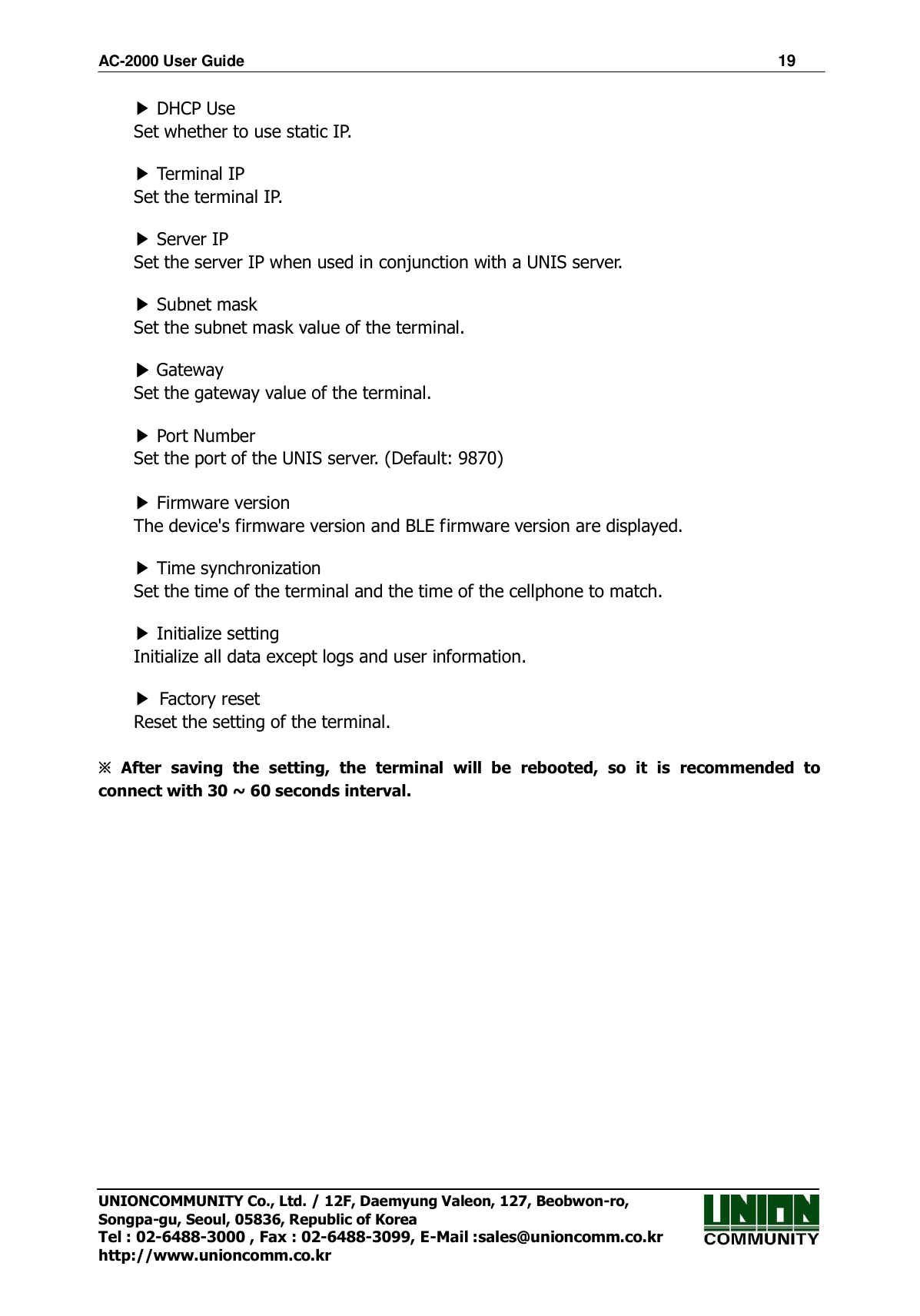 AC-2000 User Guide                                                                      19 UNIONCOMMUNITY Co., Ltd. / 12F, Daemyung Valeon, 127, Beobwon-ro, Songpa-gu, Seoul, 05836, Republic of Korea Tel : 02-6488-3000 , Fax : 02-6488-3099, E-Mail :sales@unioncomm.co.kr http://www.unioncomm.co.kr ▶ DHCP Use Set whether to use static IP.  ▶ Terminal IP Set the terminal IP.  ▶ Server IP Set the server IP when used in conjunction with a UNIS server.  ▶ Subnet mask Set the subnet mask value of the terminal.  ▶ Gateway Set the gateway value of the terminal.  ▶ Port Number Set the port of the UNIS server. (Default: 9870)  ▶ Firmware version The device&apos;s firmware version and BLE firmware version are displayed.  ▶ Time synchronization Set the time of the terminal and the time of the cellphone to match.  ▶ Initialize setting Initialize all data except logs and user information.  ▶ Factory reset Reset the setting of the terminal.  ※ After  saving  the  setting,  the  terminal  will  be  rebooted,  so  it  is  recommended  to connect with 30 ~ 60 seconds interval.   