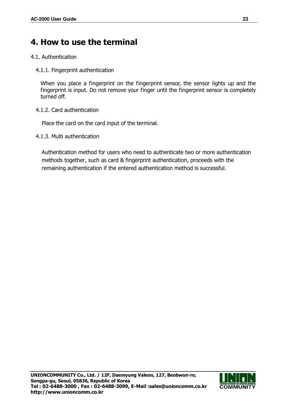 AC-2000 User Guide                                                                      23 UNIONCOMMUNITY Co., Ltd. / 12F, Daemyung Valeon, 127, Beobwon-ro, Songpa-gu, Seoul, 05836, Republic of Korea Tel : 02-6488-3000 , Fax : 02-6488-3099, E-Mail :sales@unioncomm.co.kr http://www.unioncomm.co.kr  4. How to use the terminal  4.1. Authentication  4.1.1. Fingerprint authentication      When  you  place  a  fingerprint  on  the  fingerprint  sensor,  the  sensor  lights  up  and  the   fingerprint is input. Do not remove your finger until the fingerprint sensor is completely   turned off.  4.1.2. Card authentication      Place the card on the card input of the terminal.  4.1.3. Multi authentication  Authentication method for users who need to authenticate two or more authentication methods together, such as card &amp; fingerprint authentication, proceeds with the remaining authentication if the entered authentication method is successful.   