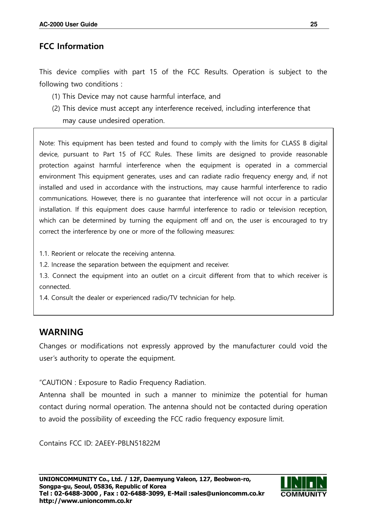 AC-2000 User Guide                                                                      25 UNIONCOMMUNITY Co., Ltd. / 12F, Daemyung Valeon, 127, Beobwon-ro, Songpa-gu, Seoul, 05836, Republic of Korea Tel : 02-6488-3000 , Fax : 02-6488-3099, E-Mail :sales@unioncomm.co.kr http://www.unioncomm.co.kr FCC Information    This  device  complies  with  part  15  of  the  FCC  Results.  Operation  is  subject  to  the following two conditions :   (1) This Device may not cause harmful interface, and     (2) This device must accept any interference received, including interference that       may cause undesired operation.    Note: This equipment has been tested and found to comply with the limits for  CLASS B  digital device,  pursuant  to  Part  15  of  FCC  Rules.  These  limits  are  designed  to  provide  reasonable protection  against  harmful  interference  when  the  equipment  is  operated  in  a  commercial environment This equipment generates, uses and can radiate radio frequency energy and, if not installed and  used in accordance with  the  instructions, may cause harmful interference to  radio communications.  However,  there  is  no guarantee  that  interference  will  not occur in a  particular installation.  If  this  equipment  does  cause  harmful  interference  to  radio  or  television  reception, which  can  be  determined  by  turning the  equipment  off  and  on,  the  user  is encouraged to  try correct the interference by one or more of the following measures:    1.1. Reorient or relocate the receiving antenna. 1.2. Increase the separation between the equipment and receiver. 1.3.  Connect  the  equipment  into  an  outlet  on  a  circuit  different  from  that  to  which  receiver  is connected. 1.4. Consult the dealer or experienced radio/TV technician for help.   WARNING Changes  or  modifications  not  expressly  approved  by  the  manufacturer  could  void  the user’s authority to operate the equipment.  “CAUTION : Exposure to Radio Frequency Radiation. Antenna  shall  be  mounted  in  such  a  manner  to  minimize  the  potential  for  human contact during normal operation. The antenna should not be contacted during operation to avoid the possibility of exceeding the FCC radio frequency exposure limit.  Contains FCC ID: 2AEEY-PBLN51822M  