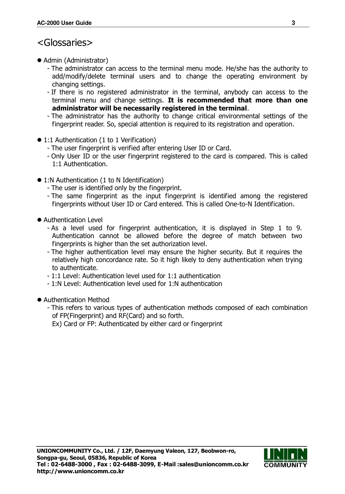 AC-2000 User Guide                                                                      3 UNIONCOMMUNITY Co., Ltd. / 12F, Daemyung Valeon, 127, Beobwon-ro, Songpa-gu, Seoul, 05836, Republic of Korea Tel : 02-6488-3000 , Fax : 02-6488-3099, E-Mail :sales@unioncomm.co.kr http://www.unioncomm.co.kr &lt;Glossaries&gt;   Admin (Administrator) - The administrator can access to the terminal menu mode. He/she has the authority to add/modify/delete  terminal  users  and  to  change  the  operating  environment  by changing settings. - If  there  is  no  registered  administrator  in  the  terminal,  anybody  can  access  to  the terminal  menu  and  change  settings.  It  is  recommended  that  more  than  one administrator will be necessarily registered in the terminal. - The  administrator  has  the  authority  to  change  critical  environmental  settings  of  the fingerprint reader. So, special attention is required to its registration and operation.   1:1 Authentication (1 to 1 Verification) - The user fingerprint is verified after entering User ID or Card. - Only User ID or the user fingerprint registered to the card is compared. This is called 1:1 Authentication.   1:N Authentication (1 to N Identification)   - The user is identified only by the fingerprint. - The  same  fingerprint  as  the  input  fingerprint  is  identified  among  the  registered fingerprints without User ID or Card entered. This is called One-to-N Identification.   Authentication Level - As  a  level  used  for  fingerprint  authentication,  it  is  displayed  in  Step  1  to  9. Authentication  cannot  be  allowed  before  the  degree  of  match  between  two fingerprints is higher than the set authorization level. - The  higher  authentication  level  may  ensure  the  higher  security.  But  it  requires  the relatively high concordance rate. So it high likely to deny authentication when trying to authenticate. - 1:1 Level: Authentication level used for 1:1 authentication - 1:N Level: Authentication level used for 1:N authentication   Authentication Method - This refers to various types of authentication methods composed of each combination of FP(Fingerprint) and RF(Card) and so forth. Ex) Card or FP: Authenticated by either card or fingerprint   