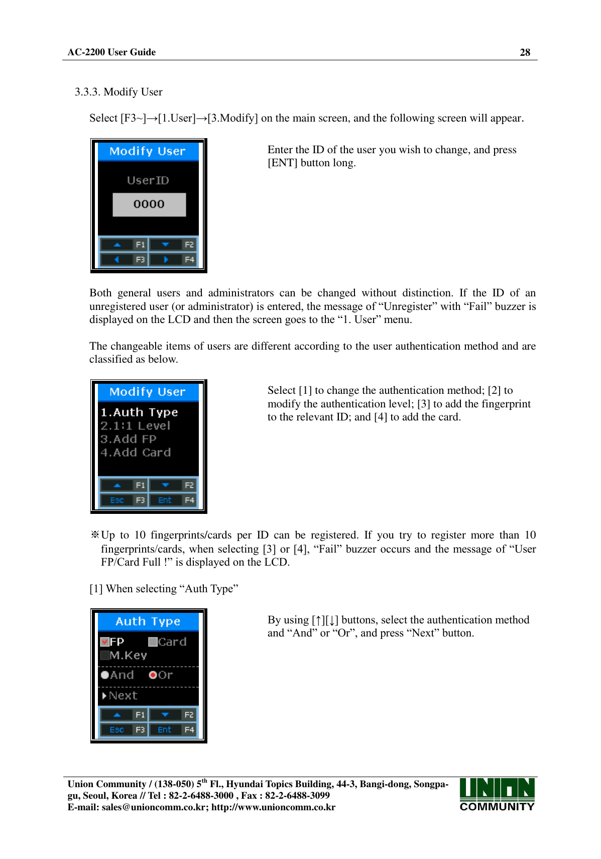  AC-2200 User Guide 28   Union Community / (138-050) 5th Fl., Hyundai Topics Building, 44-3, Bangi-dong, Songpa-gu, Seoul, Korea // Tel : 82-2-6488-3000 , Fax : 82-2-6488-3099 E-mail: sales@unioncomm.co.kr; http://www.unioncomm.co.kr    3.3.3. Modify User  Select [F3~]→[1.User]→[3.Modify] on the main screen, and the following screen will appear.    Enter the ID of the user you wish to change, and press [ENT] button long.  Both  general  users  and  administrators  can  be  changed  without  distinction.  If  the  ID  of  an unregistered user (or administrator) is entered, the message of “Unregister” with “Fail” buzzer is displayed on the LCD and then the screen goes to the “1. User” menu.  The changeable items of users are different according to the user authentication method and are classified as below.    Select [1] to change the authentication method; [2] to modify the authentication level; [3] to add the fingerprint to the relevant ID; and [4] to add the card.  ※Up  to  10  fingerprints/cards  per  ID  can  be  registered.  If  you  try  to  register  more  than  10 fingerprints/cards, when selecting [3] or [4], “Fail” buzzer occurs and the message of “User FP/Card Full !” is displayed on the LCD.      [1] When selecting “Auth Type”    By using [↑][↓] buttons, select the authentication method and “And” or “Or”, and press “Next” button.  