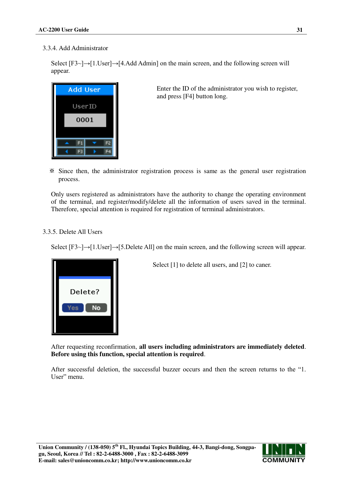  AC-2200 User Guide 31   Union Community / (138-050) 5th Fl., Hyundai Topics Building, 44-3, Bangi-dong, Songpa-gu, Seoul, Korea // Tel : 82-2-6488-3000 , Fax : 82-2-6488-3099 E-mail: sales@unioncomm.co.kr; http://www.unioncomm.co.kr    3.3.4. Add Administrator  Select [F3~]→[1.User]→[4.Add Admin] on the main screen, and the following screen will appear.    Enter the ID of the administrator you wish to register, and press [F4] button long.   ※  Since  then,  the  administrator  registration  process  is  same  as  the  general  user  registration process.  Only users registered as administrators have the authority to change the operating environment of  the terminal,  and  register/modify/delete all  the  information  of users  saved  in the  terminal. Therefore, special attention is required for registration of terminal administrators.   3.3.5. Delete All Users  Select [F3~]→[1.User]→[5.Delete All] on the main screen, and the following screen will appear.    Select [1] to delete all users, and [2] to caner.  After requesting reconfirmation, all users including administrators are immediately deleted. Before using this function, special attention is required.  After successful  deletion,  the  successful  buzzer  occurs  and  then  the  screen  returns  to  the  “1. User” menu.  