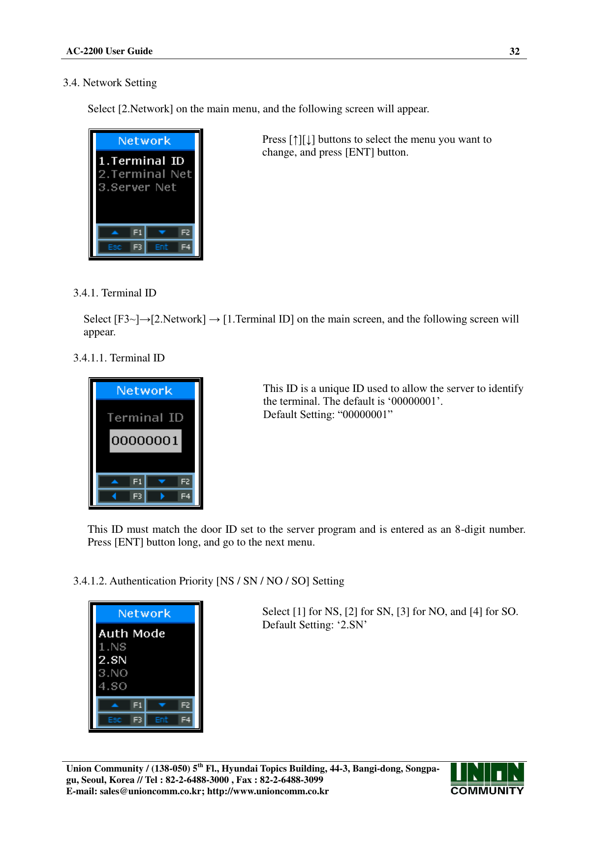  AC-2200 User Guide 32   Union Community / (138-050) 5th Fl., Hyundai Topics Building, 44-3, Bangi-dong, Songpa-gu, Seoul, Korea // Tel : 82-2-6488-3000 , Fax : 82-2-6488-3099 E-mail: sales@unioncomm.co.kr; http://www.unioncomm.co.kr    3.4. Network Setting  Select [2.Network] on the main menu, and the following screen will appear.    Press [↑][↓] buttons to select the menu you want to change, and press [ENT] button.   3.4.1. Terminal ID  Select [F3~]→[2.Network] → [1.Terminal ID] on the main screen, and the following screen will appear.  3.4.1.1. Terminal ID    This ID is a unique ID used to allow the server to identify the terminal. The default is ‘00000001’. Default Setting: “00000001”  This ID must match the door ID set to the server program and is entered as an 8-digit number. Press [ENT] button long, and go to the next menu.   3.4.1.2. Authentication Priority [NS / SN / NO / SO] Setting    Select [1] for NS, [2] for SN, [3] for NO, and [4] for SO. Default Setting: ‘2.SN’  