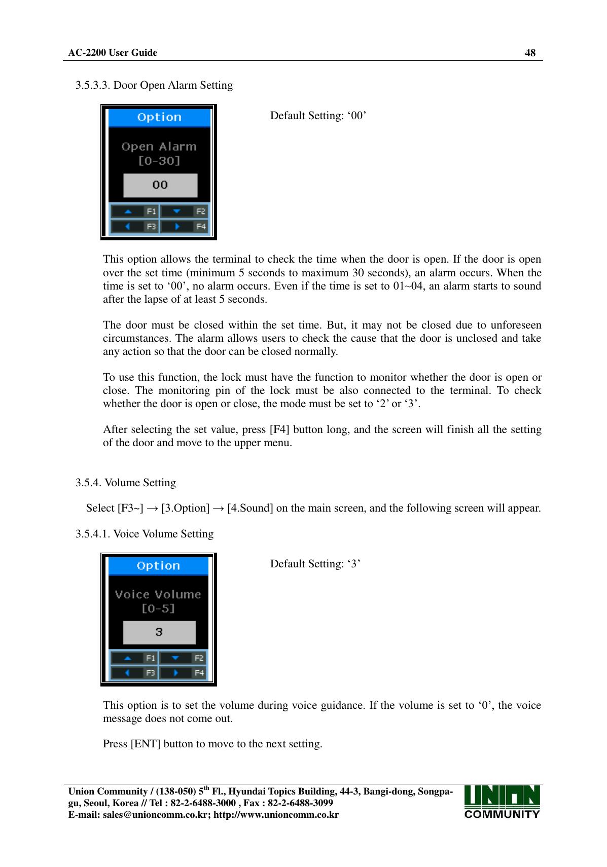  AC-2200 User Guide 48   Union Community / (138-050) 5th Fl., Hyundai Topics Building, 44-3, Bangi-dong, Songpa-gu, Seoul, Korea // Tel : 82-2-6488-3000 , Fax : 82-2-6488-3099 E-mail: sales@unioncomm.co.kr; http://www.unioncomm.co.kr    3.5.3.3. Door Open Alarm Setting    Default Setting: ‘00’  This option allows the terminal to check the time when the door is open. If the door is open over the set time (minimum 5 seconds to maximum 30 seconds), an alarm occurs. When the time is set to ‘00’, no alarm occurs. Even if the time is set to 01~04, an alarm starts to sound after the lapse of at least 5 seconds.  The door must be  closed within the set time. But,  it may not  be closed due  to unforeseen circumstances. The alarm allows users to check the cause that the door is unclosed and take any action so that the door can be closed normally.  To use this function, the lock must have the function to monitor whether the door is open or close.  The  monitoring  pin  of  the  lock  must  be  also  connected  to  the  terminal.  To  check whether the door is open or close, the mode must be set to ‘2’ or ‘3’.  After selecting the set value, press [F4] button long, and the screen will finish all the setting of the door and move to the upper menu.   3.5.4. Volume Setting  Select [F3~] → [3.Option] → [4.Sound] on the main screen, and the following screen will appear.  3.5.4.1. Voice Volume Setting    Default Setting: ‘3’  This option is to set the volume during voice guidance. If the volume is set to ‘0’, the voice message does not come out.  Press [ENT] button to move to the next setting. 