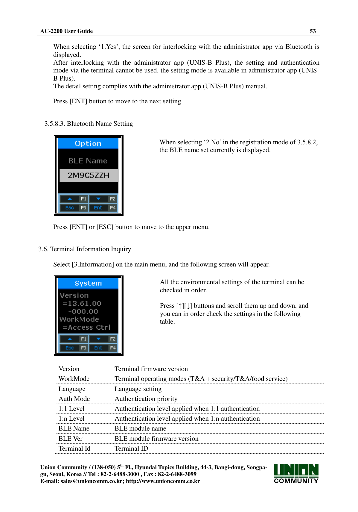  AC-2200 User Guide 53   Union Community / (138-050) 5th Fl., Hyundai Topics Building, 44-3, Bangi-dong, Songpa-gu, Seoul, Korea // Tel : 82-2-6488-3000 , Fax : 82-2-6488-3099 E-mail: sales@unioncomm.co.kr; http://www.unioncomm.co.kr   When selecting ‘1.Yes’, the screen for interlocking with the administrator app via Bluetooth is displayed. After  interlocking  with  the  administrator  app  (UNIS-B  Plus),  the  setting  and  authentication mode via the terminal cannot be used. the setting mode is available in administrator app (UNIS-B Plus). The detail setting complies with the administrator app (UNIS-B Plus) manual.  Press [ENT] button to move to the next setting.   3.5.8.3. Bluetooth Name Setting    When selecting ‘2.No’ in the registration mode of 3.5.8.2, the BLE name set currently is displayed.   Press [ENT] or [ESC] button to move to the upper menu.   3.6. Terminal Information Inquiry  Select [3.Information] on the main menu, and the following screen will appear.    All the environmental settings of the terminal can be checked in order.  Press [↑][↓] buttons and scroll them up and down, and you can in order check the settings in the following table.  Version Terminal firmware version WorkMode Terminal operating modes (T&amp;A + security/T&amp;A/food service) Language Language setting Auth Mode Authentication priority 1:1 Level Authentication level applied when 1:1 authentication 1:n Level Authentication level applied when 1:n authentication BLE Name BLE module name BLE Ver BLE module firmware version Terminal Id Terminal ID 