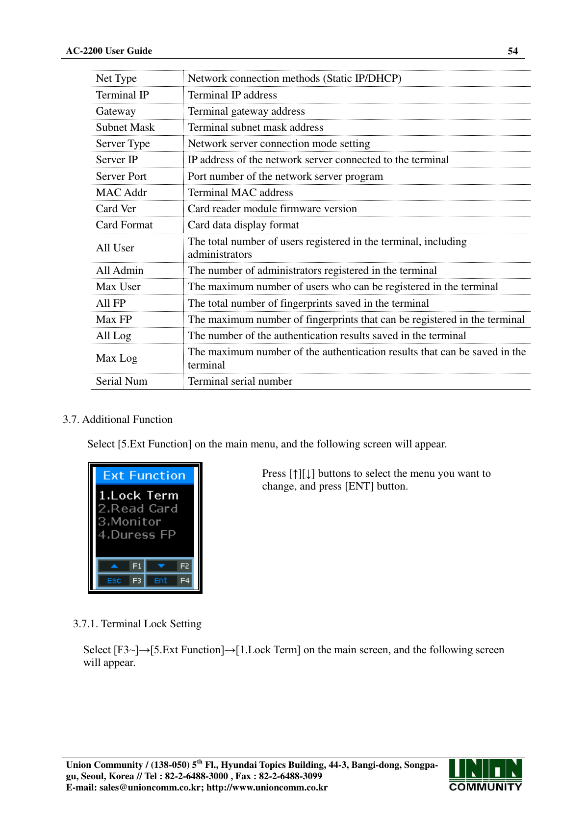  AC-2200 User Guide 54   Union Community / (138-050) 5th Fl., Hyundai Topics Building, 44-3, Bangi-dong, Songpa-gu, Seoul, Korea // Tel : 82-2-6488-3000 , Fax : 82-2-6488-3099 E-mail: sales@unioncomm.co.kr; http://www.unioncomm.co.kr   Net Type Network connection methods (Static IP/DHCP) Terminal IP Terminal IP address Gateway Terminal gateway address Subnet Mask Terminal subnet mask address Server Type Network server connection mode setting Server IP IP address of the network server connected to the terminal Server Port Port number of the network server program MAC Addr Terminal MAC address Card Ver Card reader module firmware version Card Format Card data display format All User The total number of users registered in the terminal, including administrators All Admin The number of administrators registered in the terminal Max User The maximum number of users who can be registered in the terminal All FP The total number of fingerprints saved in the terminal Max FP The maximum number of fingerprints that can be registered in the terminal All Log The number of the authentication results saved in the terminal Max Log The maximum number of the authentication results that can be saved in the terminal Serial Num Terminal serial number   3.7. Additional Function  Select [5.Ext Function] on the main menu, and the following screen will appear.    Press [↑][↓] buttons to select the menu you want to change, and press [ENT] button.   3.7.1. Terminal Lock Setting  Select [F3~]→[5.Ext Function]→[1.Lock Term] on the main screen, and the following screen will appear.  