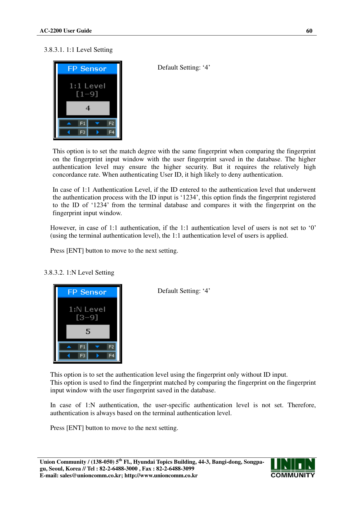  AC-2200 User Guide 60   Union Community / (138-050) 5th Fl., Hyundai Topics Building, 44-3, Bangi-dong, Songpa-gu, Seoul, Korea // Tel : 82-2-6488-3000 , Fax : 82-2-6488-3099 E-mail: sales@unioncomm.co.kr; http://www.unioncomm.co.kr    3.8.3.1. 1:1 Level Setting    Default Setting: ‘4’  This option is to set the match degree with the same fingerprint when comparing the fingerprint on  the  fingerprint  input  window  with  the  user  fingerprint  saved  in  the  database.  The  higher authentication  level  may  ensure  the  higher  security.  But  it  requires  the  relatively  high concordance rate. When authenticating User ID, it high likely to deny authentication.  In case of 1:1 Authentication Level, if the ID entered to the authentication level that underwent the authentication process with the ID input is ‘1234’, this option finds the fingerprint registered to  the  ID  of  ‘1234’  from  the  terminal  database  and  compares  it  with  the  fingerprint  on  the fingerprint input window.  However,  in  case  of 1:1  authentication, if  the  1:1  authentication level  of  users is  not  set  to ‘0’ (using the terminal authentication level), the 1:1 authentication level of users is applied.  Press [ENT] button to move to the next setting.   3.8.3.2. 1:N Level Setting    Default Setting: ‘4’  This option is to set the authentication level using the fingerprint only without ID input. This option is used to find the fingerprint matched by comparing the fingerprint on the fingerprint input window with the user fingerprint saved in the database.  In  case  of  1:N  authentication,  the  user-specific  authentication  level  is  not  set.  Therefore, authentication is always based on the terminal authentication level.  Press [ENT] button to move to the next setting. 