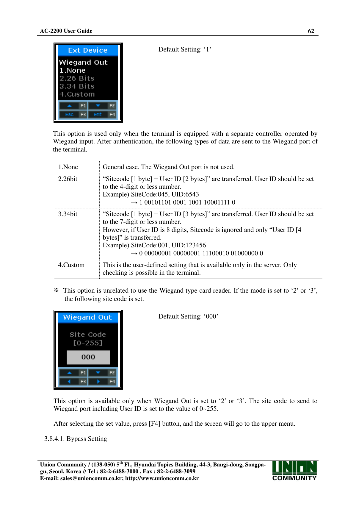  AC-2200 User Guide 62   Union Community / (138-050) 5th Fl., Hyundai Topics Building, 44-3, Bangi-dong, Songpa-gu, Seoul, Korea // Tel : 82-2-6488-3000 , Fax : 82-2-6488-3099 E-mail: sales@unioncomm.co.kr; http://www.unioncomm.co.kr     Default Setting: ‘1’   This option is used only when the terminal is equipped with a separate controller operated by Wiegand input. After authentication, the following types of data are sent to the Wiegand port of the terminal.  1.None General case. The Wiegand Out port is not used. 2.26bit  “Sitecode [1 byte] + User ID [2 bytes]” are transferred. User ID should be set to the 4-digit or less number. Example) SiteCode:045, UID:6543 → 1 00101101 0001 1001 10001111 0 3.34bit  “Sitecode [1 byte] + User ID [3 bytes]” are transferred. User ID should be set to the 7-digit or less number. However, if User ID is 8 digits, Sitecode is ignored and only “User ID [4 bytes]” is transferred. Example) SiteCode:001, UID:123456 → 0 00000001 00000001 11100010 01000000 0 4.Custom This is the user-defined setting that is available only in the server. Only checking is possible in the terminal.  ※  This option is unrelated to use the Wiegand type card reader. If the mode is set to ‘2’ or ‘3’, the following site code is set.    Default Setting: ‘000’   This  option  is  available only when  Wiegand  Out is  set  to  ‘2’  or  ‘3’. The site  code  to  send  to Wiegand port including User ID is set to the value of 0~255.  After selecting the set value, press [F4] button, and the screen will go to the upper menu.  3.8.4.1. Bypass Setting  