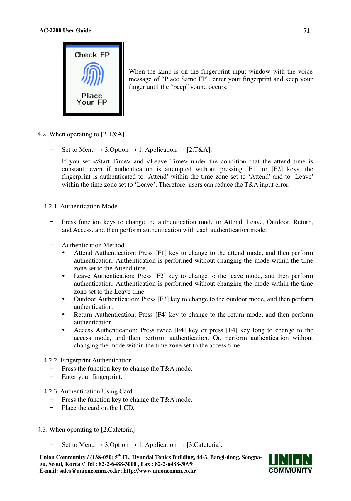  AC-2200 User Guide 71   Union Community / (138-050) 5th Fl., Hyundai Topics Building, 44-3, Bangi-dong, Songpa-gu, Seoul, Korea // Tel : 82-2-6488-3000 , Fax : 82-2-6488-3099 E-mail: sales@unioncomm.co.kr; http://www.unioncomm.co.kr    When the lamp is on the fingerprint input window with the voice message of “Place Same FP”, enter your fingerprint and keep your finger until the “beep” sound occurs.   4.2. When operating to [2.T&amp;A]  - Set to Menu → 3.Option → 1. Application → [2.T&amp;A].  - If  you  set  &lt;Start  Time&gt;  and  &lt;Leave  Time&gt;  under  the  condition  that  the  attend  time  is constant,  even  if  authentication  is  attempted  without  pressing  [F1]  or  [F2]  keys,  the fingerprint is authenticated to ‘Attend’  within  the time zone  set to ‘Attend’  and  to ‘Leave’ within the time zone set to ‘Leave’. Therefore, users can reduce the T&amp;A input error.   4.2.1. Authentication Mode  - Press function keys to change the authentication mode to Attend, Leave, Outdoor, Return, and Access, and then perform authentication with each authentication mode.  - Authentication Method  Attend Authentication: Press [F1] key to change to the attend mode, and then perform authentication. Authentication is performed without changing the mode within the time zone set to the Attend time.  Leave Authentication: Press [F2] key to change to  the leave mode, and then perform authentication. Authentication is performed without changing the mode within the time zone set to the Leave time.  Outdoor Authentication: Press [F3] key to change to the outdoor mode, and then perform authentication.  Return Authentication: Press [F4] key to change to the return mode, and then perform authentication.  Access  Authentication:  Press  twice [F4]  key or  press  [F4]  key  long  to  change to  the access  mode,  and  then  perform  authentication.  Or,  perform  authentication  without changing the mode within the time zone set to the access time.  4.2.2. Fingerprint Authentication - Press the function key to change the T&amp;A mode. - Enter your fingerprint.  4.2.3. Authentication Using Card - Press the function key to change the T&amp;A mode. - Place the card on the LCD.   4.3. When operating to [2.Cafeteria]  - Set to Menu → 3.Option → 1. Application → [3.Cafeteria]. 