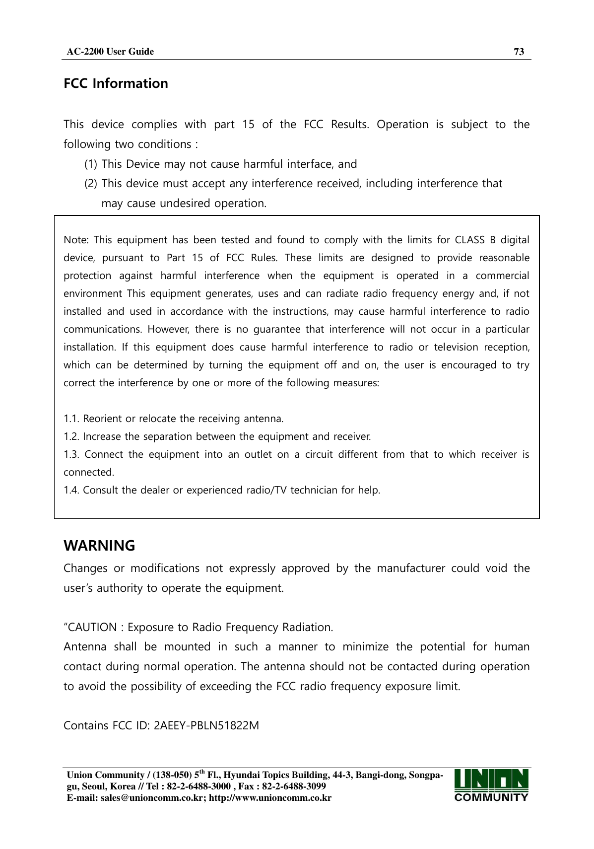  AC-2200 User Guide 73   Union Community / (138-050) 5th Fl., Hyundai Topics Building, 44-3, Bangi-dong, Songpa-gu, Seoul, Korea // Tel : 82-2-6488-3000 , Fax : 82-2-6488-3099 E-mail: sales@unioncomm.co.kr; http://www.unioncomm.co.kr   FCC Information    This  device  complies  with  part  15  of  the  FCC  Results.  Operation  is  subject  to  the following two conditions :   (1) This Device may not cause harmful interface, and     (2) This device must accept any interference received, including interference that       may cause undesired operation.    Note: This equipment has  been  tested and  found  to comply  with  the  limits  for CLASS  B digital device,  pursuant  to  Part  15  of  FCC  Rules.  These  limits  are  designed  to  provide  reasonable protection  against  harmful  interference  when  the  equipment  is  operated  in  a  commercial environment This equipment generates, uses and can radiate radio frequency energy and, if not installed  and  used  in  accordance with  the  instructions,  may  cause  harmful  interference  to  radio communications.  However,  there  is  no  guarantee  that  interference  will  not  occur  in  a  particular installation.  If  this  equipment  does  cause  harmful  interference  to  radio  or  television  reception, which  can  be  determined  by  turning  the  equipment  off  and  on,  the  user  is  encouraged  to  try correct the interference by one or more of the following measures:    1.1. Reorient or relocate the receiving antenna. 1.2. Increase the separation between the equipment and receiver. 1.3.  Connect  the  equipment  into  an  outlet  on  a  circuit  different  from  that  to  which  receiver  is connected. 1.4. Consult the dealer or experienced radio/TV technician for help.   WARNING Changes  or  modifications  not  expressly  approved  by  the  manufacturer  could  void  the user’s authority to operate the equipment.  “CAUTION : Exposure to Radio Frequency Radiation. Antenna  shall  be  mounted  in  such  a  manner  to  minimize  the  potential  for  human contact during normal operation. The antenna should not be contacted during operation to avoid the possibility of exceeding the FCC radio frequency exposure limit.  Contains FCC ID: 2AEEY-PBLN51822M  