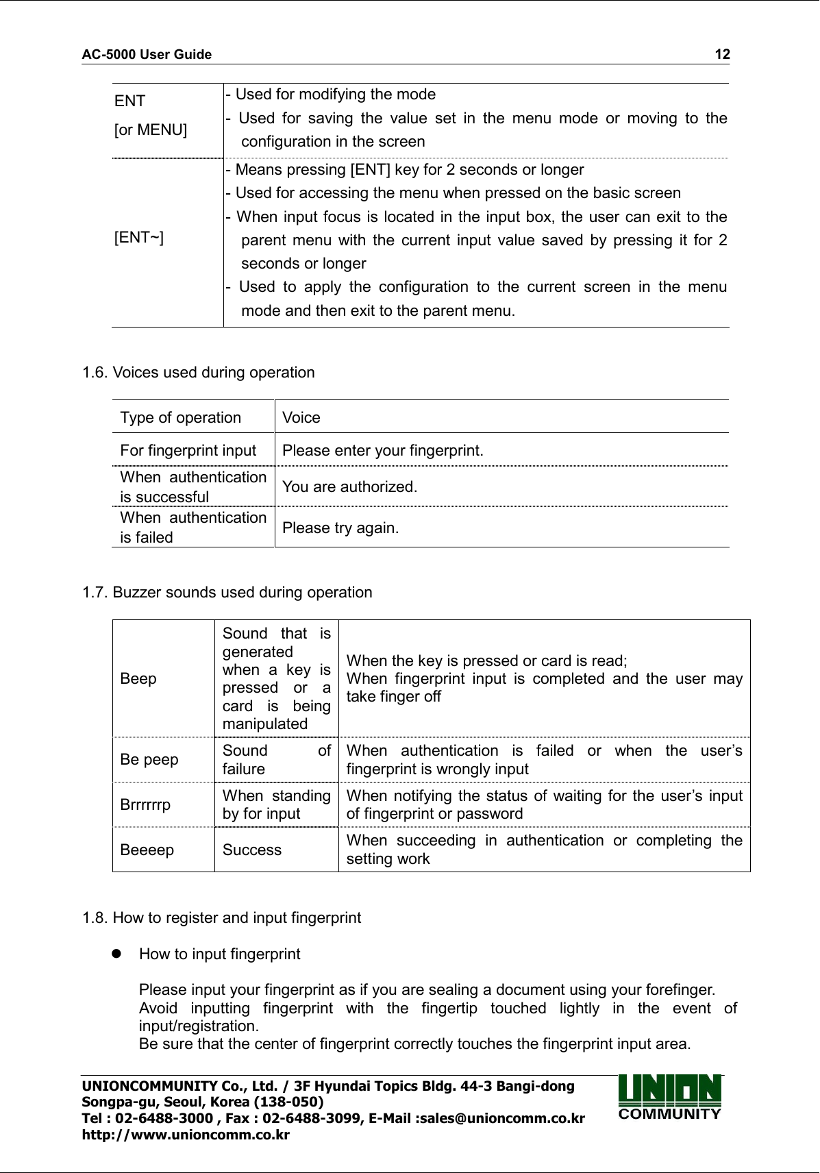 AC-5000 User Guide                                                                                                                                                   12 UNIONCOMMUNITY Co., Ltd. / 3F Hyundai Topics Bldg. 44-3 Bangi-dong Songpa-gu, Seoul, Korea (138-050) Tel : 02-6488-3000 , Fax : 02-6488-3099, E-Mail :sales@unioncomm.co.kr http://www.unioncomm.co.kr ENT [or MENU] - Used for modifying the mode -  Used  for  saving  the  value  set  in  the  menu  mode  or  moving  to  the configuration in the screen [ENT~] - Means pressing [ENT] key for 2 seconds or longer   - Used for accessing the menu when pressed on the basic screen - When input focus is located in the input box, the user can exit to the parent  menu  with  the  current input  value  saved  by  pressing  it  for  2 seconds or longer -  Used  to  apply  the  configuration  to  the  current  screen  in  the  menu mode and then exit to the parent menu.   1.6. Voices used during operation  Type of operation  Voice For fingerprint input  Please enter your fingerprint. When  authentication is successful  You are authorized. When  authentication is failed  Please try again.   1.7. Buzzer sounds used during operation  Beep Sound  that  is generated when  a  key  is pressed  or  a card  is  being manipulated When the key is pressed or card is read; When  fingerprint  input  is  completed  and  the  user  may take finger off Be peep  Sound  of failure When  authentication  is  failed  or  when  the  user’s fingerprint is wrongly input Brrrrrrp  When  standing by for input When notifying  the status of waiting for the user’s input of fingerprint or password Beeeep  Success  When  succeeding  in  authentication  or  completing  the setting work   1.8. How to register and input fingerprint    How to input fingerprint  Please input your fingerprint as if you are sealing a document using your forefinger. Avoid  inputting  fingerprint  with  the  fingertip  touched  lightly  in  the  event  of input/registration. Be sure that the center of fingerprint correctly touches the fingerprint input area. 