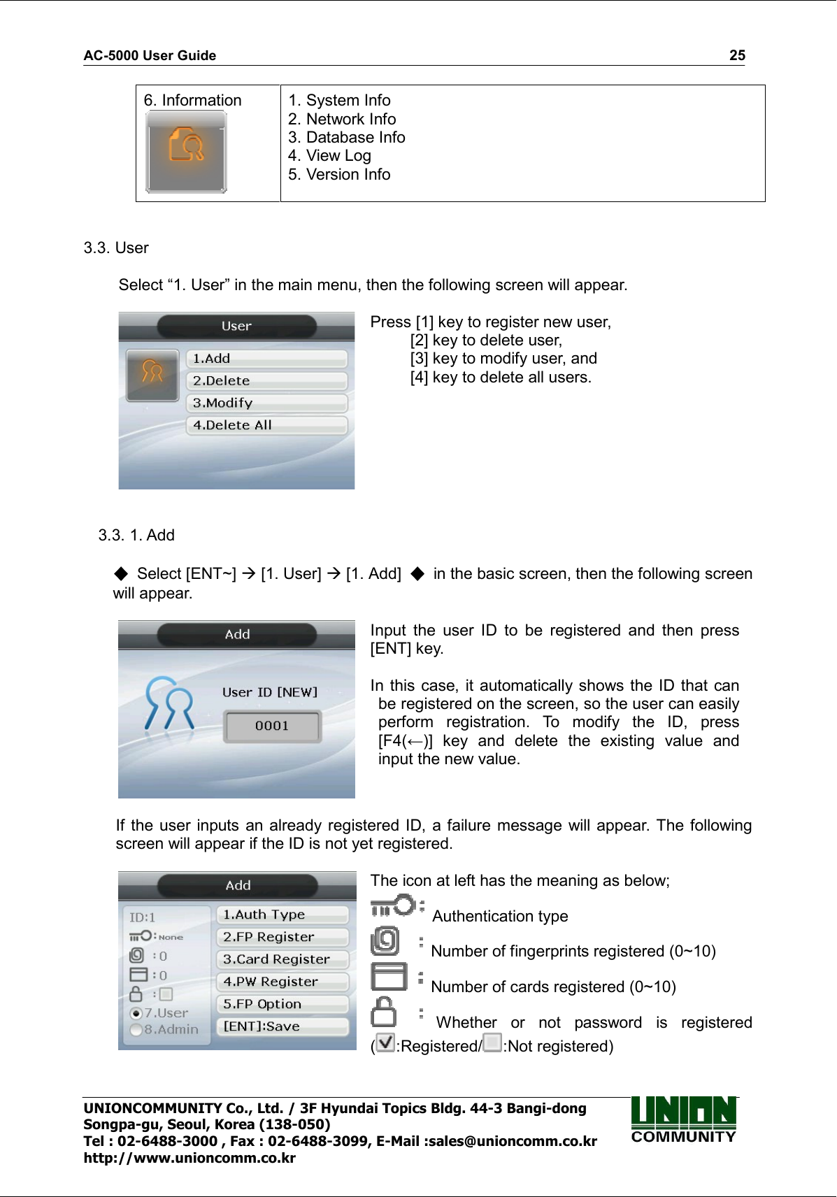 AC-5000 User Guide                                                                                                                                                   25 UNIONCOMMUNITY Co., Ltd. / 3F Hyundai Topics Bldg. 44-3 Bangi-dong Songpa-gu, Seoul, Korea (138-050) Tel : 02-6488-3000 , Fax : 02-6488-3099, E-Mail :sales@unioncomm.co.kr http://www.unioncomm.co.kr 6. Information  1. System Info 2. Network Info 3. Database Info 4. View Log 5. Version Info   3.3. User  Select “1. User” in the main menu, then the following screen will appear.   Press [1] key to register new user,   [2] key to delete user,   [3] key to modify user, and   [4] key to delete all users.   3.3. 1. Add    Select [ENT~]  [1. User]  [1. Add]    in the basic screen, then the following screen will appear.   Input  the  user  ID  to  be  registered  and  then  press [ENT] key.  In this case, it automatically shows the ID that  can be registered on the screen, so the user can easily perform  registration.  To  modify  the  ID,  press [F4(←)]  key  and  delete  the  existing  value  and input the new value.   If the user  inputs an already registered ID,  a failure message will appear. The following screen will appear if the ID is not yet registered.   The icon at left has the meaning as below;   Authentication type   Number of fingerprints registered (0~10)   Number of cards registered (0~10)   Whether  or  not  password  is  registered ( :Registered/ :Not registered)  